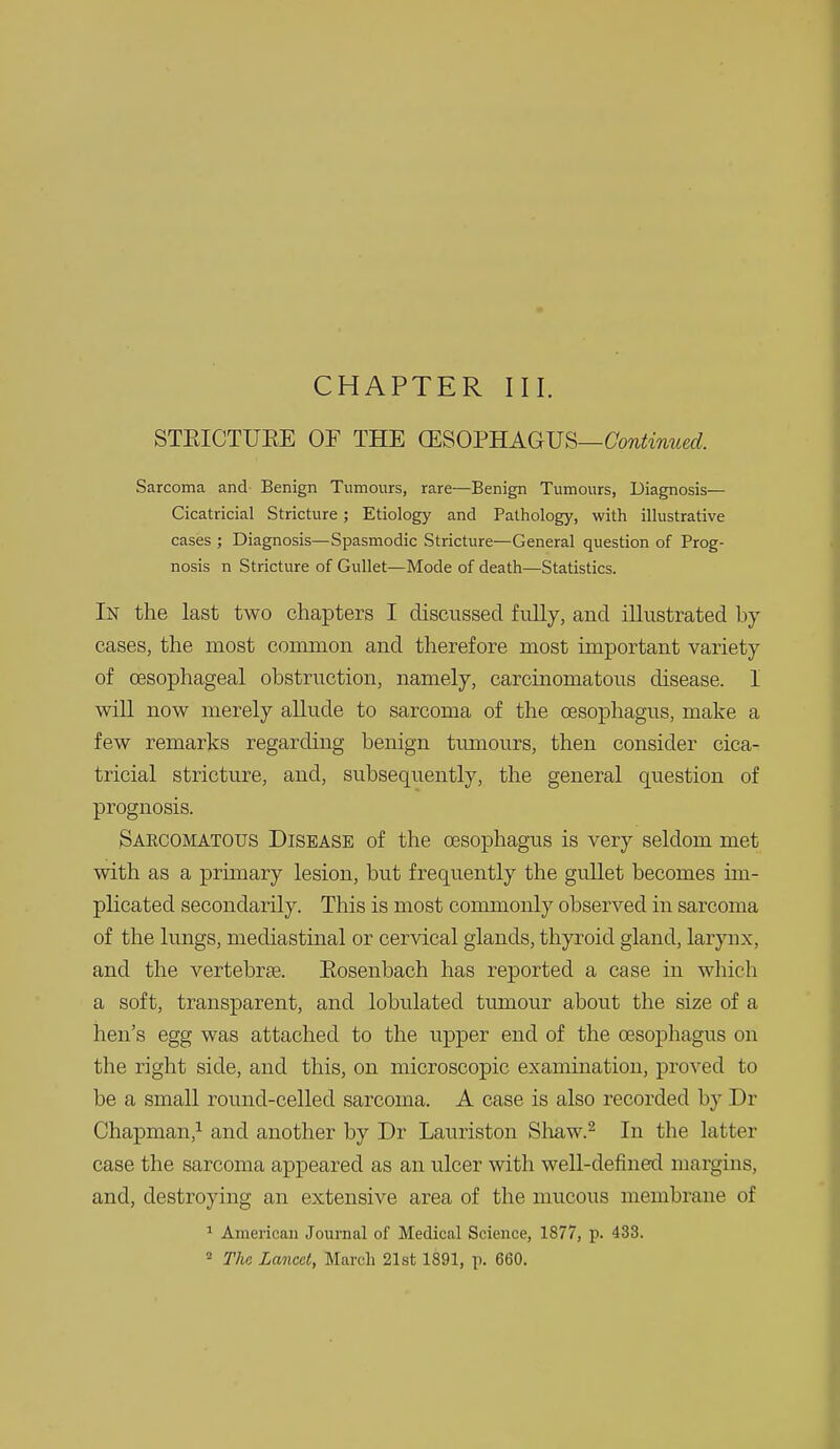 CHAPTER III. STEICTUKE OF THE CESOmAGVB—Continued. Sarcoma and Benign Tumours, rare—Benign Tumours, Diagnosis— Cicatricial Stricture; Etiology and Pathology, with illustrative cases ; Diagnosis—Spasmodic Stricture—General question of Prog- nosis n Stricture of Gullet—Mode of death—Statistics. In the last two chapters I discussed fully, and illustrated by cases, the most common and therefore most important variety of oesophageal obstruction, namely, carcinomatous disease. I will now merely allude to sarcoma of the oesophagus, make a few remarks regarding benign tumours, then consider cica- tricial stricture, and, subsequently, the general question of prognosis. Saecomatous Disease of the oesophagus is very seldom met with as a primary lesion, but frequently the gullet becomes un- plicated secondarily. This is most commonly observed in sarcoma of the lungs, mediastinal or cervical glands, thyroid gland, larynx, and the vertebrae. Eosenbach has reported a case in which a soft, transparent, and lobulated tumour about the size of a hen's egg was attached to the upper end of the oesophagus on the right side, and this, on microscopic examination, proved to be a small round-celled sarcoma. A case is also recorded by Dr Chapman,^ and another by Dr Lauriston Shaw.^ In the latter case the sarcoma appeared as an ulcer with well-defined margins, and, destroying an extensive area of the mucous membrane of > American Journal of Medical Science, 1877, p. 433.