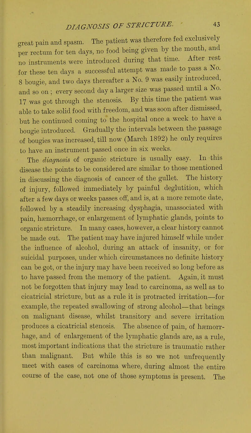 great pain and spasm. The patient was therefore fed exclusively per rectum for ten days, no food being given by the mouth, and no instruments were introduced during that time. After rest for these ten days a successful attempt was made to pass a No. 8 bougie, and two days thereafter a No. 9 was easily introduced, and so on ; every second day a larger size was passed until a No. 17 was got through the stenosis. By this time the patient was able to take solid food with freedom, and was soon after dismissed, but he continued coming to the hospital once a week to have a bougie introduced. G-radually the intervals between the passage of bougies was increased, till now (March 1892) he only requires to have an instrument passed once in six weeks. The diagnosis of organic stricture is usually easy. In this disease the points to be considered are similar to those mentioned in discussing the diagnosis of cancer of the gullet. The history of injury, followed immediately by painful deglutition, which after a few days or weeks passes off, and is, at a more remote date, followed by a steadily increasing dysphagia, unassociated with pain, haemorrhage, or enlargement of lymphatic glands, points to organic stricture. In many cases, however, a clear history cannot be made out. The patient may have injured himself while under the influence of alcohol, during an attack of insanity, or for suicidal purposes, under which circumstances no definite history can be got, or the injury may have been received so long before as to have passed from the memory of the patient. Again, it must not be forgotten that injury may lead to carcinoma, as well as to cicatricial stricture, but as a rule it is protracted irritation—for example, the repeated swallowing of strong alcohol—that brings on malignant disease, whilst transitory and severe irritation produces a cicatricial stenosis. The absence of pain, of htemorr- hage, and of enlargement of the lymphatic glands are, as a rule, most important indications that the stricture is traumatic rather than malignant. But while this is so we not unfrequently meet with cases of carcinoma where, during almost the entire course of the case, not one of those symptoms is present. The