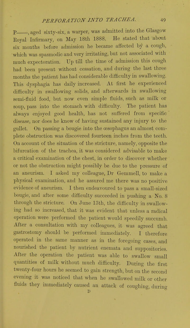 p , aged sixty-six, a warper, was admitted into the Glasgow Eoyal Infirmary, on May 18th 1888. He stated that about sLx months before admission he became affected by a cough, which was spasmodic and very irritating, but not associated with much expectoration. Up till the time of admission this cough had been present without cessation, and during the last three months the patient has had considerable difficulty in swallowing. This dysphagia has daily mcreased. At first he experienced difficulty in swallowing solids, and afterwards in swallowing semi-fluid food, but now even simple fluids, such as milk or soup, pass into the stomach with difficulty. The patient has always enjoyed good health, has not suffered from specific disease, nor does he know of having sustained any injury to the gullet. On passing a bougie into the CBSophagus an almost com- plete obstruction was discovered fourteen inches from the teeth. On account of the situation of the stricture, namely, opposite the bifurcation of the trachea, it was considered advisable to make a critical examination of the chest, in order to discover whether or not the obstruction might possibly be due to the pressure of an aneurism. I asked my colleague, Dr Gemmell, to make a physical exanmiation, and he assured me there was no positive evidence of aneurism. I then endeavoured to pass a small-sized bougie, and after some difficulty succeeded in pushing a No. 8 through the stricture. On June 13th, the difficulty in swallow- ing had so increased, that it was evident that unless a radical operation were performed the patient would speedily succumb. After a consultation with my colleagues, it was agreed that gastrostomy should be performed immediately. I therefore operated in the same manner as in the foregoing cases, and nom-ished the patient by nutrient enemata and suppositories. After the operation the patient was able to swallow small quantities of milk without much difficulty. During the first twenty-four hours he seemed to gain strength, but on the second evening it was noticed that when he swallowed milk or other fluids they unmediately caused an attack of coughing, during