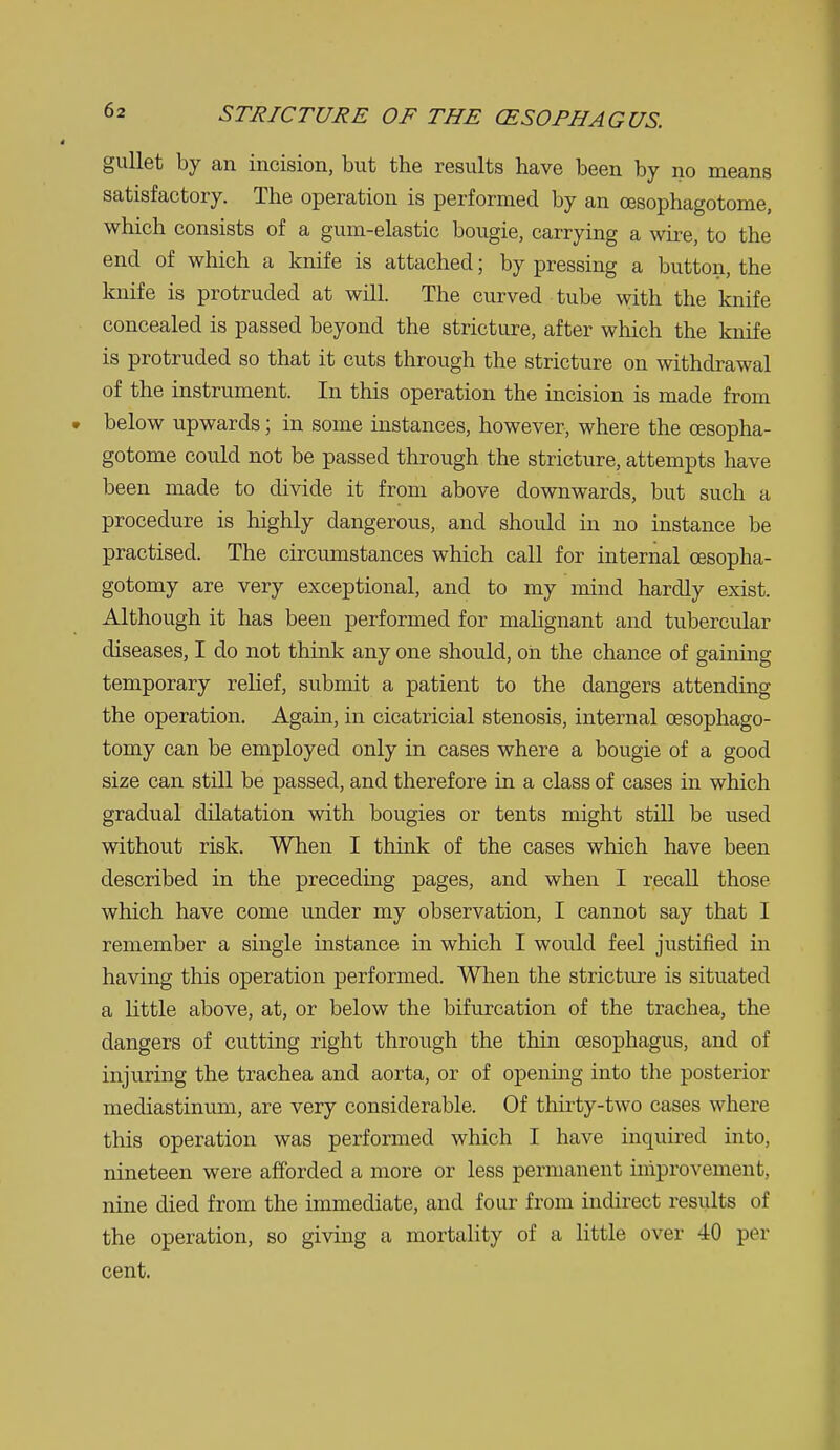 gullet by an incision, but the results have been by no means satisfactory. The operation is performed by an cesophagotome, which consists of a gum-elastic bougie, carrying a wire, to the end of which a knife is attached; by pressing a button, the knife is protruded at will. The curved tube with the knife concealed is passed beyond the stricture, after which the knife is protruded so that it cuts through the stricture on withdrawal of the instrument. In this operation the incision is made from below upwards; in some instances, however, where the cesopha- gotome could not be passed through the stricture, attempts have been made to divide it from above downwards, but such a procedure is highly dangerous, and should in no instance be practised. The circumstances which call for internal cesopha- gotomy are very exceptional, and to my mind hardly exist. Although it has been performed for mahgnant and tubercular diseases, I do not think any one should, on the chance of gaming temporary relief, submit a patient to the dangers attending the operation. Again, in cicatricial stenosis, internal oesophago- tomy can be employed only in cases where a bougie of a good size can still be passed, and therefore in a class of cases in which gradual dilatation with bougies or tents might still be used without risk. When I think of the cases which have been described in the preceding pages, and when I recall those which have come under my observation, I cannot say that I remember a single instance in which I would feel justified in having this operation performed. When the stricture is situated a little above, at, or below the bifurcation of the trachea, the dangers of cutting right through the thin oesophagus, and of injuring the trachea and aorta, or of opening into the posterior mediastinum, are very considerable. Of thirty-two cases where this operation was performed which I have inquired into, nineteen were afforded a more or less permanent improvement, nine died from the immediate, and four from indirect results of the operation, so giving a mortality of a little over 40 per cent.