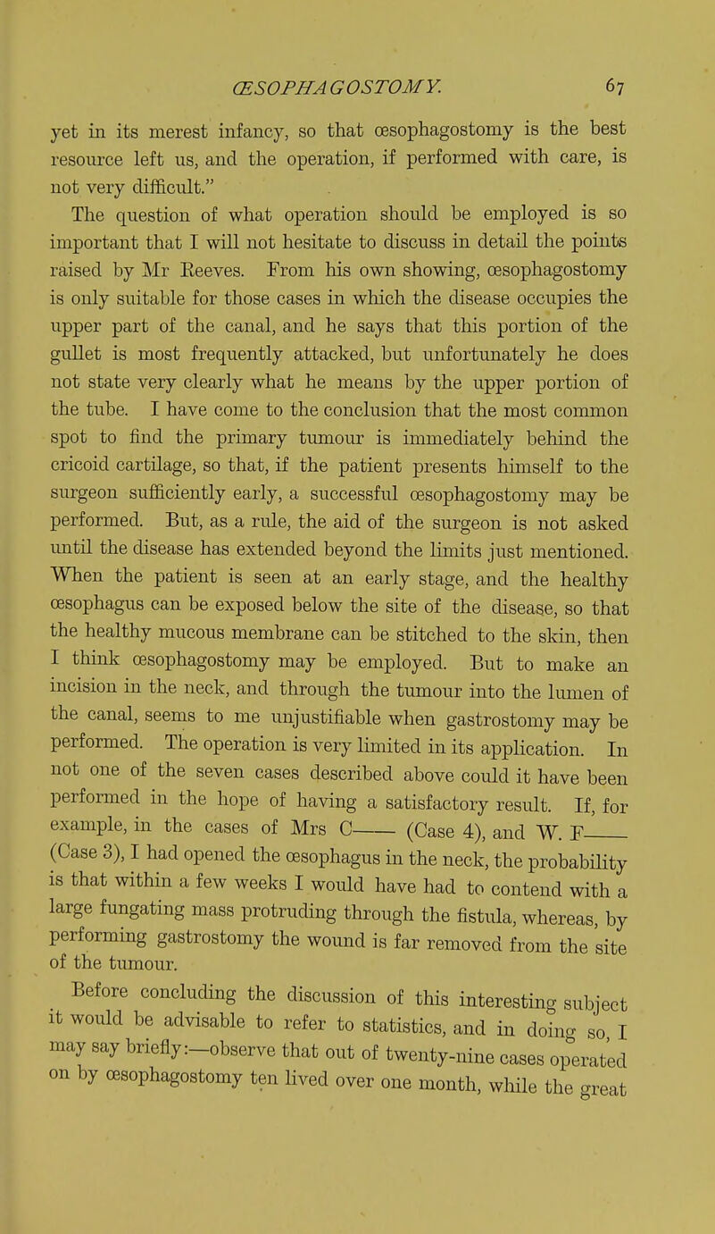 yet in its merest infancy, so that oesophagostomy is the best resource left us, and the operation, if performed with care, is not very difficult. The question of what operation should be employed is so important that I will not hesitate to discuss in detail the points raised by Mr Eeeves. From his own showing, oesophagostomy is only suitable for those cases in which the disease occupies the upper part of the canal, and he says that this portion of the gullet is most frequently attacked, but unfortunately he does not state very clearly what he means by the upper portion of the tube. I have come to the conclusion that the most common spot to find the primary tumour is immediately behind the cricoid cartilage, so that, if the patient presents himself to the surgeon sufficiently early, a successful CEsophagostomy may be performed. But, as a rule, the aid of the surgeon is not asked imtil the disease has extended beyond the limits just mentioned. When the patient is seen at an early stage, and the healthy oesophagus can be exposed below the site of the disease, so that the healthy mucous membrane can be stitched to the skin, then I think oesophagostomy may be employed. But to make an incision in the neck, and through the tumour into the lumen of the canal, seems to me unjustifiable when gastrostomy may be performed. The operation is very limited in its application. In not one of the seven cases described above could it have been performed in the hope of having a satisfactory result. If, for example, in the cases of Mrs C (Case 4), and W. F-^ (Case 3), I had opened the oesophagus in the neck, the probabHity is that within a few weeks I would have had to contend with a large fungating mass protruding through the fistula, whereas, by performing gastrostomy the wound is far removed from the site of the tumour. Before concluding the discussion of this interesting subject It would be advisable to refer to statistics, and in doina so I may say briefly :_observe that out of twenty-nine cases op'erated on by oesophagostomy ten Hved over one month, wliile the great