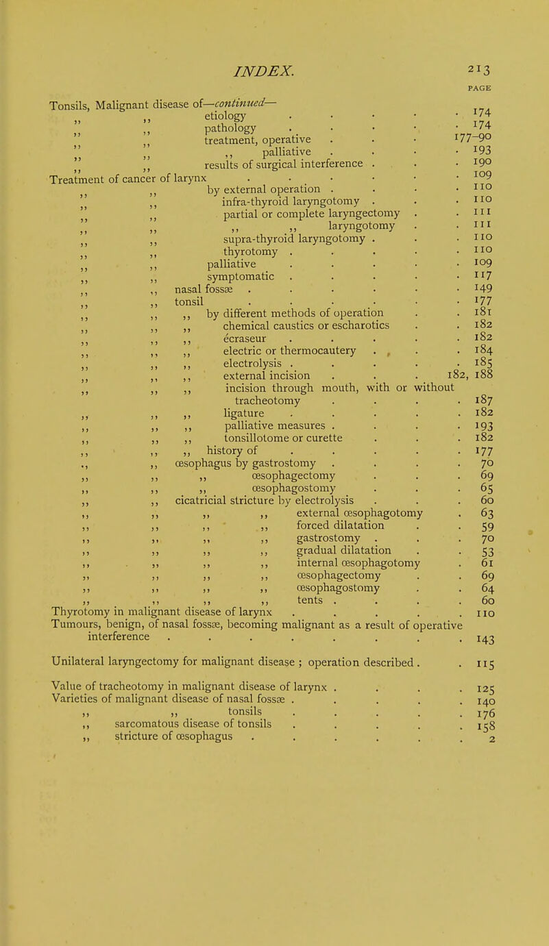 182 without Tonsils, Malignant disease ol—continued— „ „ etiology pathology treatment, operative J J ,, palhative *' results of surgical interference Treatment of cancer of larynx . . • J, by external operation .  infra-thyroid laryngotomy  partial or complete laryngectomy laryngotomy supra-thyroid laryngotomy . thyrotomy . J, ,, palliative ,, symptomatic ,, nasal fossae ,, ,, tonsil ,, ,, ,, by different methods of operation J J chemical caustics or escharotics ,, ecraseur ,, ,, electric or thermocautery . , ,, electrolysis . ,, ,, external incision ,, ,, incision through mouth, with or tracheotomy „ ,. ligature ,, ,, palliative measures . ,, ,, ,, tonsillotome or curette ,, ,, „ history of ., ,, oesophagus by gastrostomy „ ,, cesophagectomy ,, ,, ,, oesophagostomy ,, cicatricial stricture by electrolysis ,, ,, ,, ,, external oesophagotomy ,, ,, ,, forced dilatation ,, ,, „ gastrostomy . ,, ,, ,, ,, gradual dilatation . ,, ,, internal cesophagotomy ,, ,, ,, ,, CEsophagectomy ,, ,, ,, oesophagostomy ,, ^ ^,, J, ,, tents . . Thyrotomy in malignant disease of larynx Tumours, benign, of nasal fossae, becoming malignant as a result of operative interference ...... Unilateral laryngectomy for malignant disease ; operation described Value of tracheotomy in malignant disease of larynx Varieties of malignant disease of nasal fossae . ,, ,, tonsils ,, sarcomatous disease of tonsils ,, stricture of oesophagus 174 174 77-90 193 190 109 no no 111 III no no 109 117 149 177 181 182 182 184 18s 188 187 182 193 182 177 70 69 65 60 63 59 70 53 61 69 64 60 no 143 S 125 140 176 158 2