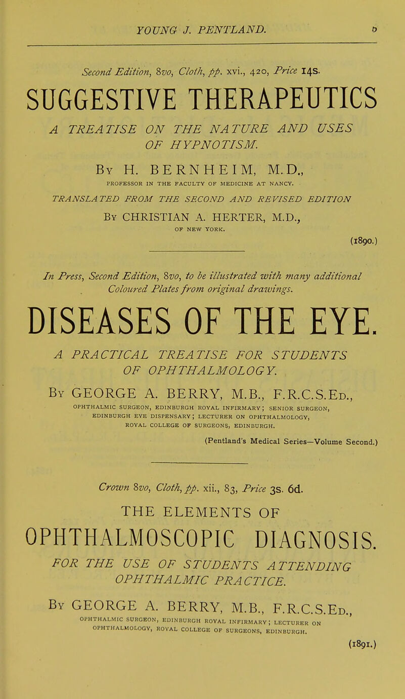 Second Editiofi, 8w, Cloth, pp. xvi., 420, Price 14s. SUGGESTIVE THERAPEUTICS A TREATISE ON THE NATURE AND USES OF HYPNOTISM. By H. BERNHEIM, M.D., PROFESSOR IN THE FACULTY OF MEDICINE AT NANCY. TRANSLATED FROM THE SECOND AND REVISED EDITION By christian A. HERTER, M.D., OF NEW YORK. (1890.) In Press, Second Edition, Svo, to be illustrated with many additional Coloured Plates from original drawifigs. DISEASES OF THE EYE. A PRACTICAL TREATISE FOR STUDENTS OF OPHTHALMOLOGY. By GEORGE A. BERRY, M.B., F.R.C.S.Ed., OPHTHALMIC SURGEON, EDINBURGH ROYAL INFIRMARY; SENIOR SURGEON, EDINBURGH EYE DISPENSARY; LECTURER ON OPHTHALMOLOGY, ROYAL COLLEGE OF SURGEONS, EDINBURGH. (Pentland's Medical Series—Volume Second.) Crown Svo, Cloth, pp. xii., 83, Price 3s. 6d. THE ELEMENTS OF OPHTHALMOSCOPIC DIAGNOSIS. FOR THE USE OF STUDENTS ATTENDING OPHTHALMIC PRACTICE. By GEORGE A. BERRY, M.B., F.R.C.S.Ed.. (1891.) OPHTHALMIC SURGEON, EDINBURGH ROYAL INFIRMARY; LECTURER ON OPHTHALMOLOGY, ROYAL COLLEGE OF SURGEONS, EDINBURGH.