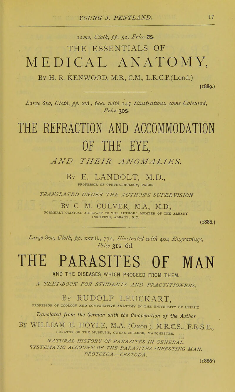 121110, Cloth, pp. 52, Price 2S. THE ESSENTIALS OF MEDICAL ANATOMY, By H. R. KENWOOD, M.B., CM., L.R.C.P.(Lond.) (1889.) Large 8z)o, Cloth, pp. xvi., 600, ivith 147 Illustrations, some Coloured, Price 30s. THE REFRACTION AND ACCOMMODATION OF THE EYE, AND THEIR ANOMALIES. i By E. LANDOLT, M.D., PEOFESSOR OF OPHTHALMOLOGY, PARIS. TRANSLATED UNDER THE AUTHOR'S SUPERVISION By C. M. culver, M.A., M.D., FORMERLY CLINICAL ASSISTANT TO THE AUTHOR ; MEMBER OF THE ALBANY I.VSTITUTE, ALBANY, N.Y. {1886.) Large 8vo, Cloth, pp. xxviii., 772, Ilhistrated with 404 Engravings, Price 31S. 6d. THE PARASITES OF MAN AND THE DISEASES WHICH PROCEED FROM THEM. A TEXT-BOOK FOR STUDENTS AND PRACTITIONERS. By RUDOLF LEUCKART, PROFESSOR OP ZOOLOGY AND COMPARATIVE ANATOMY IN THE UNIVERSITY OF LEIPSIC Translated from the German with the Co-operation of the Author By WILLIAM E. HOYLE, M.A. (Oxon.). M.R.C.S., F.R.S.E., CURATOR OF THE MUSEUMS, OWENS COLLEGE, MANCHESTER. NATURAL HISTORY OF PARASITES IN GENERAL. 'SYSTEMATIC ACCOUNT OF THE PARASITES INFESTING MAN. PROTOZOA.—CESTODA. (I886-)