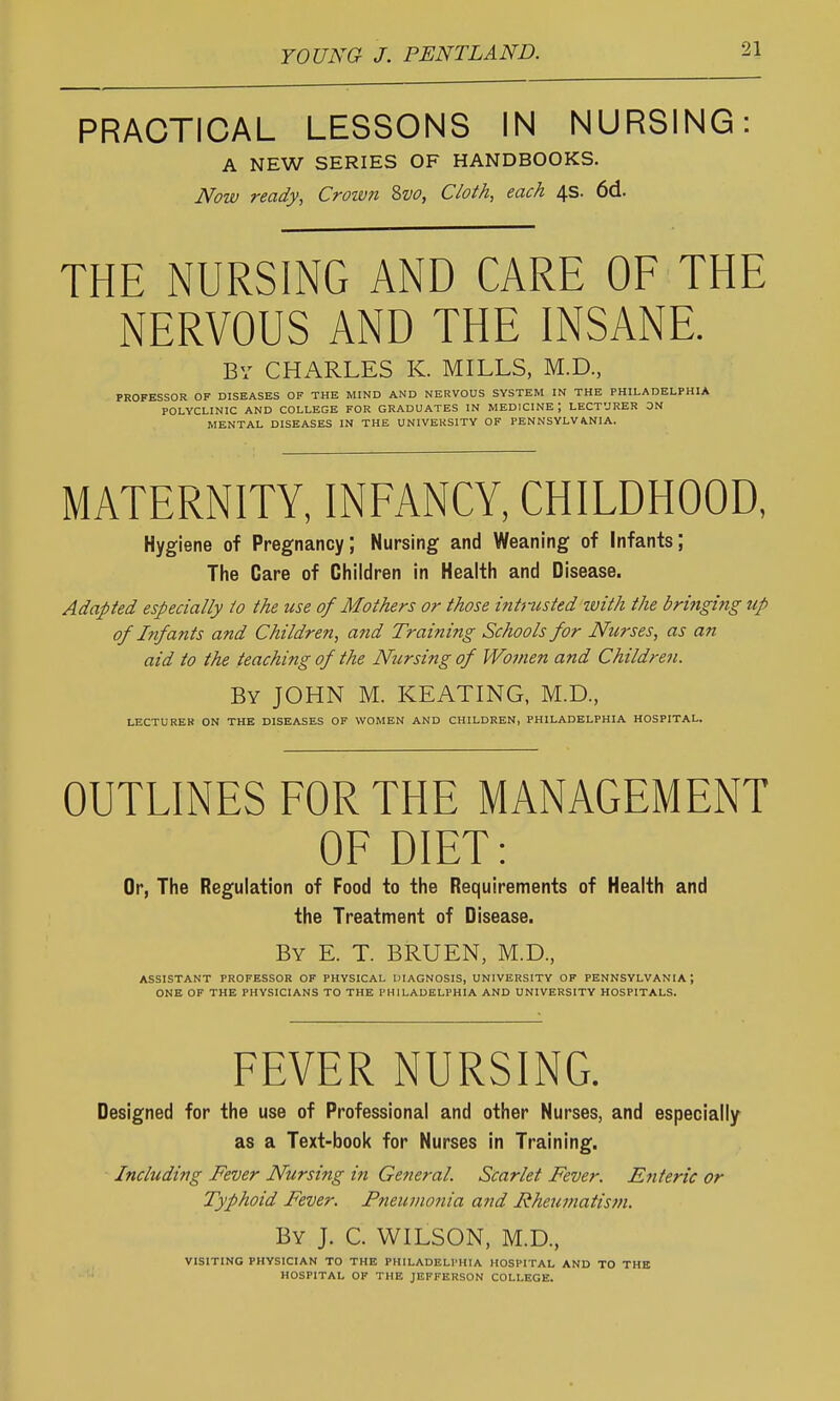 PRACTICAL LESSONS IN NURSING: A NEW SERIES OF HANDBOOKS. Now ready, Crotvn Svo, Cloth, each 4s. 6d. THE NURSING AND CARE OF THE NERVOUS AND THE INSANE. By CHARLES K. MILLS, M.D., PROFESSOR OF DISEASES OF THE MIND AND NERVOUS SYSTEM IN THE PHILADELPHIA POLYCLINIC AND COLLEGE FOR GRADUATES IN MEDICINE; LECTURER ON MENTAL DISEASES IN THE UNIVERSITY OF PENNSYLVANIA. MATERNITY, INFANCY, CHILDHOOD, Hygiene of Pregnancy; Nursing and Weaning of Infants; The Care of Children in Health and Disease. Adapted especially to the use of Mothers or those intnisted with the bri7igitig up 0/ Infants and Children, and Training Schools for Nurses, as an aid to the teaching of the Nursing of Women and Children. By JOHN M. KEATING, M.D., LECTURER ON THE DISEASES OF WOMEN AND CHILDREN, PHILADELPHIA HOSPITAL. OUTLINES FOR THE MANAGEMENT OF DIET: Or, The Regulation of Food to the Requirements of Health and the Treatment of Disease. By E. T. BRUEN, M.D., ASSISTANT PROFESSOR OF PHYSICAL lllAGNOSIS, UNIVERSITY OF PENNSYLVANIA ; ONE OF THE PHYSICIANS TO THE PHILADELPHIA AND UNIVERSITY HOSPITALS. FEVER NURSING. Designed for the use of Professional and other Nurses, and especially as a Text-book for Nurses in Training. Including Fever Nursing in General. Scarlet Fever. Enteric or Typhoid Fever. Pneitmonia and Rheumatisni. By J. C. WILSON, M.D., VISITING PHYSICIAN TO THE PHILADELPHIA HOSPITAL AND TO THE HOSPITAL OF THE JEFFERSON COLLEGE.