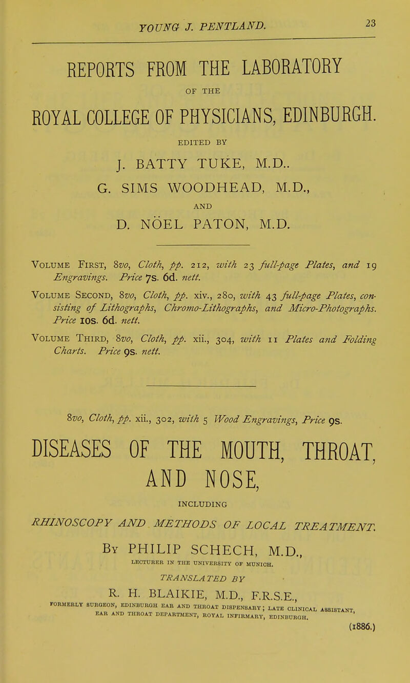 REPORTS FROM THE LABORATORY OF THE ROYAL COLLEGE OF PHYSICIANS, EDINBURGH. EDITED BY J. BATTY TUKE, M.D.. G. SIMS WOODHEAD, M.D., AND D. NOEL PATON, M.D. Volume First, %vo, Cloth, pp. 212, tviih 23 full-page Plates, and 19 Engravings. Price ys- 6d. nett. Volume Second, Svo, Cloth, pp. xiv., 280, with 43 full-page Plates, con- sisting of Lithographs, Chromo-Lithographs, and Micro-Photographs. Price lOS. 6d. nett. Volume Third, Zvo, Cloth, pp. xii., 304, with 11 Plates and Folding Charts. Price ps. nett. %vo. Cloth, pp. xii., 302, with 5 Wood Engravings, Price 9s. DISEASES OF THE MOUTH, THROAT, AND NOSE, including RHINOSCOPY AND METHODS OF LOCAL TREATMENT. By PHILIP SCHECH, M.D., LECTURER IN THE UNIVERSITY OF MUNICH. TRANSLATED BY R. H. BLAIKIE, M.D., F.R.S.E., FORMERLY SURGEON, EDINBURGH EAR AND THROAT DISPENSARY; LATE CLINICAL ASSISTANT EAR AND THROAT DEPARTMENT, ROYAL INFIRMARY, EDINBURGH. (1886.)