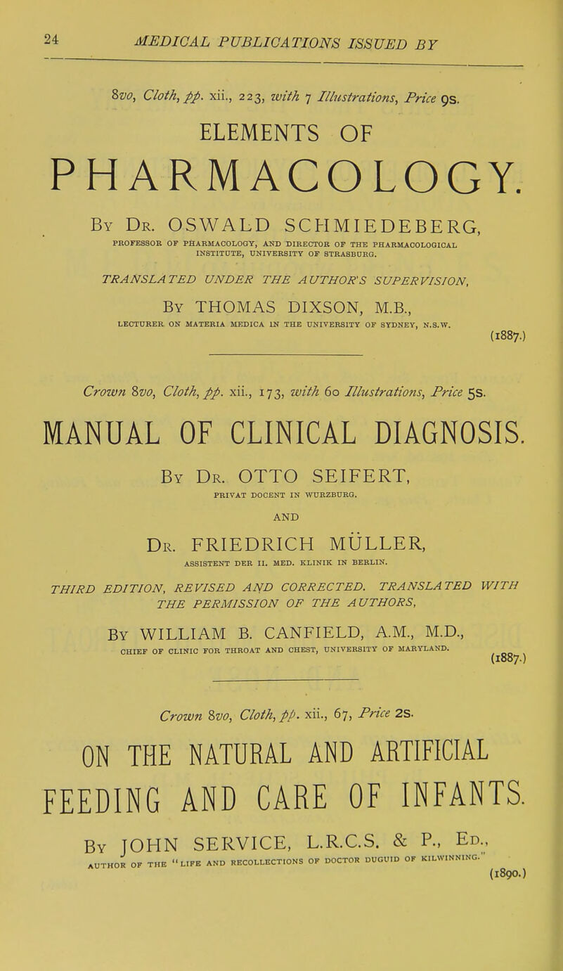 Svo, Cloth, pp. xii., 223, ivith 7 Illustrations, Price QS. ELEMENTS OF PHARMACOLOGY. By Dr. OSWALD SCHMIEDEBERG, PROFESSOR OF PHARMACOLOGY, AND DIRECTOR OF THE PHARMAOOLOQICAL INSTITDTB, UNIVERSITY OF STRASBORQ. TRANSLATED UNDER THE AUTHOR'S SUPERVISION, By THOMAS DIXSON, M.B., LECTDRER ON MATERIA MEDICA IN THE UNIVERSITY OF SYDNEY, N.S.W. (1887.) Crown Svo, Cloth, pp. xii., 173, with 60 Illustrations, Price 5s. MANUAL OF CLINICAL DIAGNOSIS. By Dr. OTTO SEIFERT, PRIVAT DOOENT IN WURZBURG. AND Dr. FRIEDRICH MULLER, ASSISTENT DER II. MED. KLINIK IN BERLIN. THIRD EDITION, REVISED AND CORRECTED. TRANSLATED WITH THE PERMISSION OF THE AUTHORS, By WILLIAM B. CANFIELD, A.M., M.D., CHIEF OF CLINIC FOR THROAT AND CHEST, UNIVERSITY OF MARYLAND. (1887.) Crown ?>vo, Cloth, pp. xii., 67, Price 2S. ON THE NATURAL AND ARTIFICIAL FEEDING AND CARE OF INFANTS. By JOHN SERVICE, L.R.C.S. & R, Ed.. AUTHOR OF THE LIFE AND RECOLLECTIONS OF DOCTOR DUGUID OF KILWINNING. (1890.]