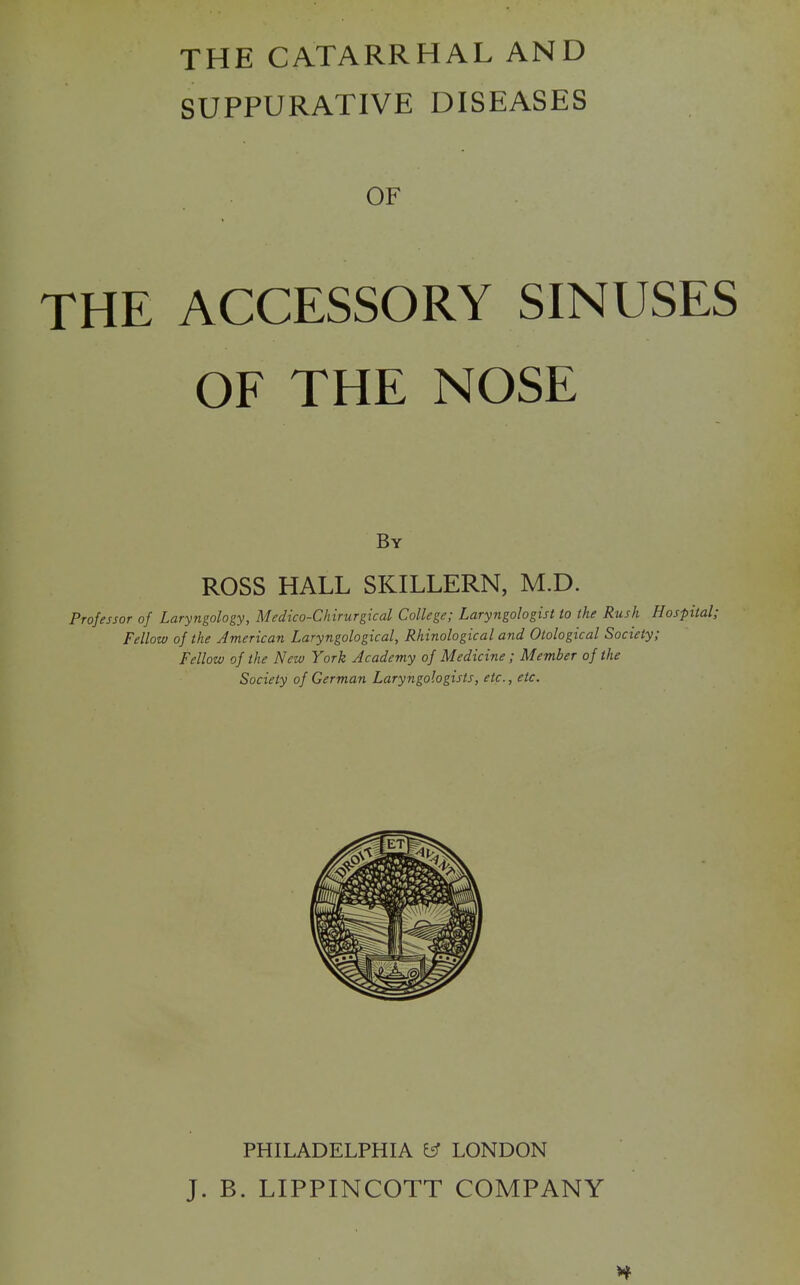 THE CATARRHAL AND SUPPURATIVE DISEASES OF THE ACCESSORY SINUSES OF THE NOSE By ROSS HALL SKILLERN, M.D. Professor of Laryngology, Medico-Chirurgical College; Laryngologist to the Rush Hospital; Fellow of the American Laryngological, Rhinological and Otological Society; Fellow of the New York Academy of Medicine; Member of the Society of German Laryngologists, etc., etc. PHILADELPHIA ^ LONDON J. B. LIPPINCOTT COMPANY