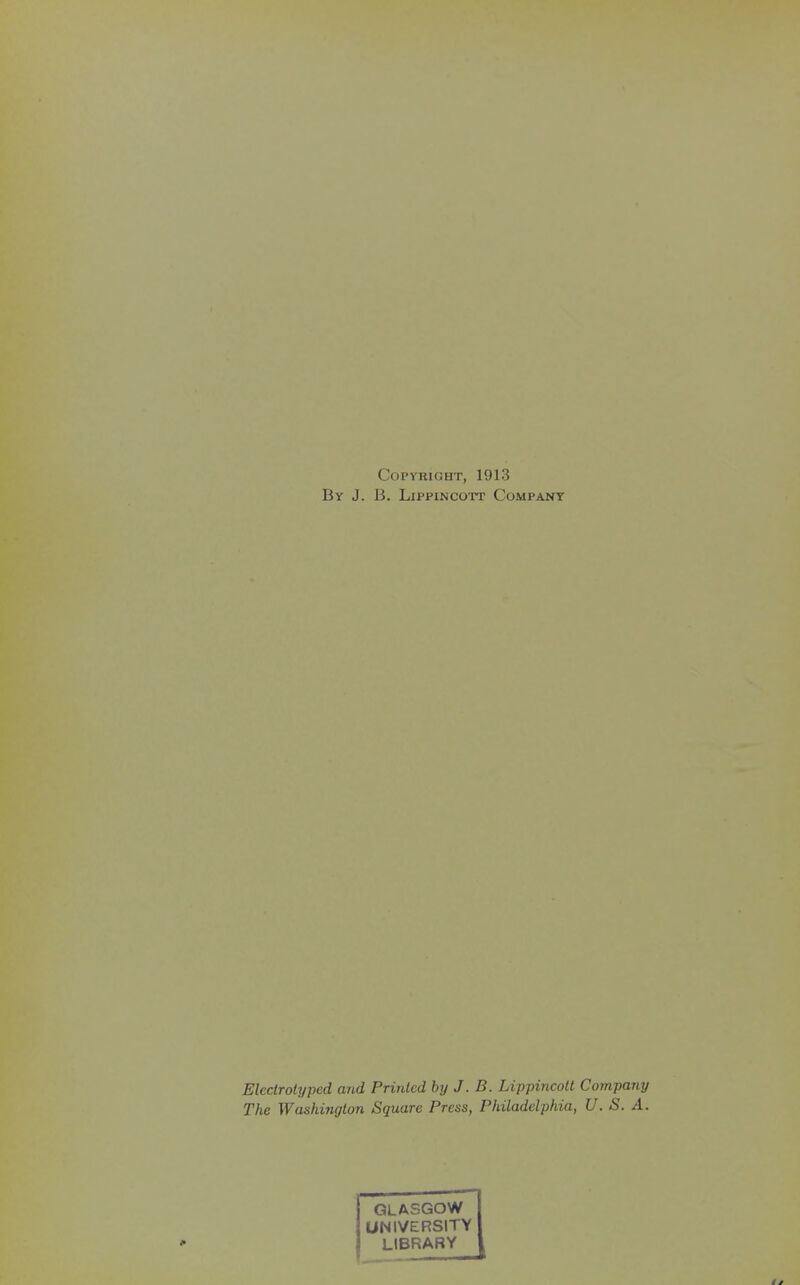 Copyright, 1913 By J. B. LiPPiNCOTT Company Eledrotyped and Printed by J. B. Lippincott Company The Washington Square Press, Philadelphia, U. S. A. GLASGOW UNIVERSITY LIBRARY