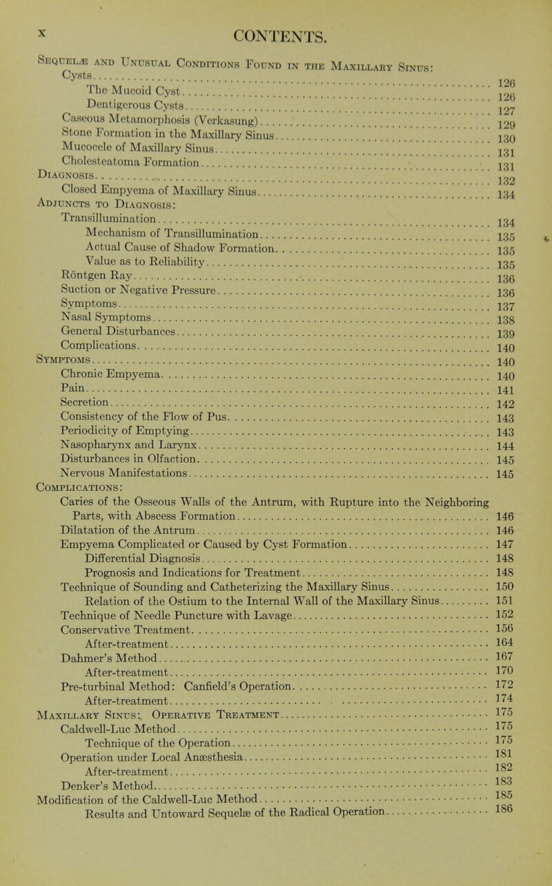 Sequels and Unusual Conditions Found in the Maxillary Sinus- Cysts ■ The Mucoid Cyst Dentigerous Cysts j27 Caseous Metamorphosis (Verkasung) ' '129 Stone Formation in the Maxillary Sinus 130 Mucocele of Maxillary Sinus 131 Cholesteatoma Formation Diagnosis 1^2 Closed Empyema of Maxillary Sinus ^ ^ ^ ^ ^ I34 Adjuncts to Diagnosis: Transillumination I34 Mechanism of Transillumination I35 Actual Cause of Shadow Formation I35 Value as to Reliability I35 Rontgen Ray 13g Suction or Negative Pressure 136 Symptoms I37 Nasal Symptoms 13g General Disturbances I39 Complications 140 Symptoms 140 Chronic Empyema 140 Pain 141 Secretion 142 Consistency of the Flow of Pus 143 Periodicity of Emptying I43 Nasopharynx and Larynx 144 Disturbances in Olfaction 145 Nervous Manifestations 145 Complications: Caries of the Osseous Walls of the Antrum, with Rupture into the Neighboring Parts, with Abscess Formation 146 Dilatation of the Antrum 146 Empyema Complicated or Caused by Cyst Formation 147 Differential Diagnosis 148 Prognosis and Indications for Treatment 148 Technique of Sounding and Catheterizing the Maxillary Sinus 150 Relation of the Ostium to the Internal Wall of the Maxillary Sinus 151 Technique of Needle Puncture with Lavage 152 Conservative Treatment 156 After-treatment 164 Dahmer's Method 167 After-treatment 170 Pre-turbinal Method: Canfield's Operation 172 After-treatment 174 Maxillary Sinus:. Operative Treatment 175 Caldwell-Luc Method 175 Technique of the Operation 175 Operation under Local Ansesthesia 1^1 After-treatment Denker's Method Modification of the Caldwell-Luc Method 1^^ Results and Untoward Sequelae of the Radical Operation 186