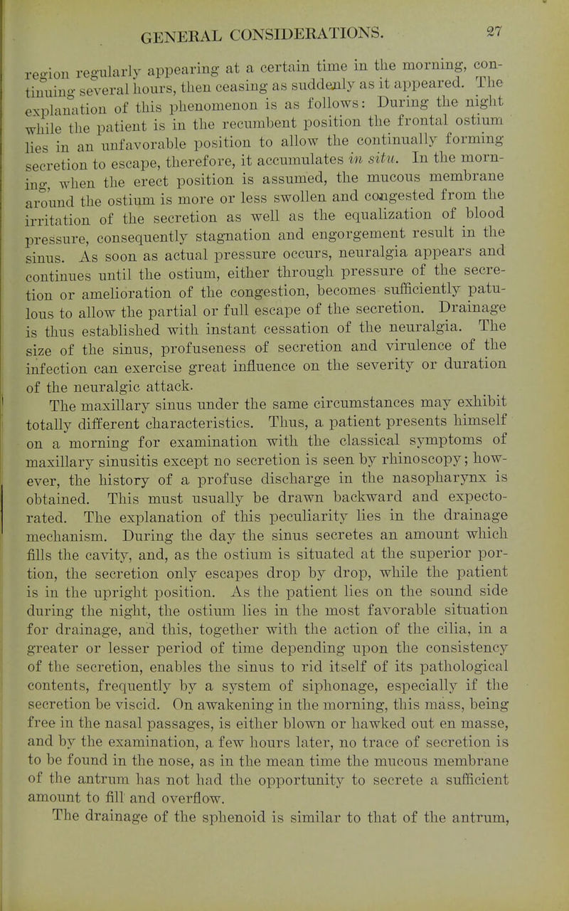 reoioii regularly appearing at a certain time in the morning, con- tinuino- several hours, then ceasing as suddenly as it appeared, ihe explanation of this phenomenon is as follows: During the night while the patient is in the recumbent position the frontal ostium lies in an unfavorable position to allow the continually forming secretion to escape, therefore, it accumulates in situ. In the morn- ing when the erect position is assumed, the mucous membrane around the ostium is more or less swollen and congested from the irritation of the secretion as well as the equalization of blood pressure, consequently stagnation and engorgement result in the sinus. As soon as actual pressure occurs, neuralgia appears and continues until the ostium, either through pressure of the secre- tion or amelioration of the congestion, becomes sufficiently patu- lous to allow the partial or full escape of the secretion. Drainage is thus established with instant cessation of the neuralgia. The size of the sinus, profuseness of secretion and virulence of the infection can exercise great influence on the severity or duration of the neuralgic attack. The maxillary sinus under the same circumstances may exhibit totally different characteristics. Thus, a patient presents himself • on a morning for examination with the classical sjnnptoms of maxillary sinusitis except no secretion is seen by rhinoscopy; how- ever, the history of a profuse discharge in the nasopharynx is obtained. This must usually be drawn backward and expecto- rated. The explanation of this peculiarity lies in the drainage mechanism. During the day the sinus secretes an amount which fills the cavity, and, as the ostium is situated at the superior por- tion, the secretion only escapes drop by drop, while the patient is in the upright position. As the patient lies on the sound side during the night, the ostium lies in the most favorable situation for drainage, and this, together with the action of the cilia, in a greater or lesser period of time depending upon the consistency of the secretion, enables the sinus to rid itself of its pathological contents, frequently by a system of siphonage, especially if the secretion be viscid. On awakening in the morning, this mass, being free in the nasal passages, is either blown or hawked out en masse, and by the examination, a few hours later, no trace of secretion is to be found in the nose, as in the mean time the mucous membrane of the antrum has not had the opportunity to secrete a sufficient amount to fill and overflow. The drainage of the sphenoid is similar to that of the antrum,