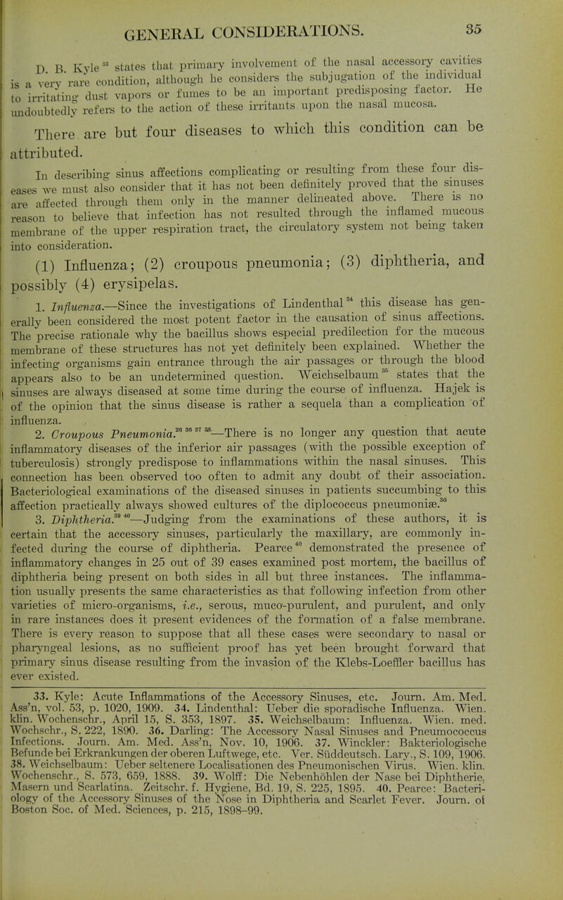 D B Kylestates that primaiy involvement of the nasal accessory cavities is a very'rare condition, althougli he considers the subjugation of the individual to irritatino- dust vapors or fumes to be an important predisposmg factor. He undoubtedly refei^ to the action of these in-itants upon the nasal mucosa. There are but four diseases to which this condition can be attributed. In describing- sinus affections complicating or resulting from these four dis- eases we must also consider that it has not been definitely proved that the smuses £u-e affected through them only in the manner delineated above. There is no reason to believe that infection has not resulted through the inflamed mucous membrane of the upper respiration tract, the circulatoiy system not being taken into consideration. (1) Influenza; (2) croupous pneumonia; (3) diphtheria, and possibly (4) erysipelas. 1. Influenza.—Since the investigations of Lindenthal* this disease has gen- erally been considered the most potent factor in the causation of sinus affections. The precise rationale why the bacillus shows especial predilection for the mucous membrane of these stinictures has not yet definitely been explained. Whether the infecting organisms gain entrance through the air passages or through the blood appears also to be an undetermined question. Weichselbaumstates that the sinuses are always diseased at some time during the course of influenza. Hajek is of the opinion that the sinus disease is rather a sequela than a complication of influenza. 2. Croupous PweMmowm.^—There is no longer any question that acute inflammatory diseases of the inferior air passages (with the possible exception of tuberculosis) strongly predispose to inflammations within the nasal sinuses. This connection has been observed too often to admit any doubt of their association.. Bacteriolog-ical examinations of the diseased sinuses in patients succumbing to this; affection practically always showed cultures of the diplococcus pneumonise.^ 3. Diphtheria.^^ ^—Judging from the examinations of these authors, it is certain that the accessory sinuses, particularly the maxillary, are commonly in- fected during the course of diphtheria. Pearce* demonstrated the presence of inflammatory changes in 25 ont of 39 cases examined post mortem, the bacillus of diphtheria being present on both sides in all but three instances. The inflamma- tion usually presents the same characteristics as that following infection from other varieties of micro-organisms, i.e., serous, muco-purulent, and purulent, and only in rare instances does it present evidences of the formation of a false membrane. There is every reason to suppose that all these cases were seeondaiy to nasal or phai-yngeal lesions, as no sufflcient proof has yet been brought forward that primary sinus disease resulting from the invasion of the Klebs-Loeffler bacillus has ever existed. 33. Kyle: Acute Inflammations of the Accessory Sinuses, etc. Joum. Am. Med. Ass'n, vol. 53, p. 1020, 1909. 34. Lindenthal: Ueber die sporadische Influenza. Wien. klin. Wochenschr., April 15, S. 353, 1897. 35. Weichselbaum: Influenza. Wien. med. Wochschr., S. 222, 1890. 36. Darling: The Accessory Nasal Sinuses and Pneumococcus Infections. Joum. Am. Med. Ass'n, Nov. 10, 1906. 37. Winckler: Bakteriologische Befunde bei Erkrankungen der oberen Luftwege, etc. Ver. Siiddeutsch. Lary., S. 109, 1906. 38. Weichselbaum: Ueber seltenere Localisationen des Pneumonischen Virus. Wien. klin. Wochenschr., S. .573, 659, 1888. 39. Wolff: Die Nebenhoblen der Nase bei Diphtherie, Masern und Scarlatina. Zeitschr. f. Hygiene, Bd. 19, S. 225, 1895. 40. Pearce: Bacteri- ology of the Accessory Sinuses of the Nose in Diphtheria and Scarlet Fever. Journ. oi Boston Soc. of Med. Sciences, p. 215, 1898-99.