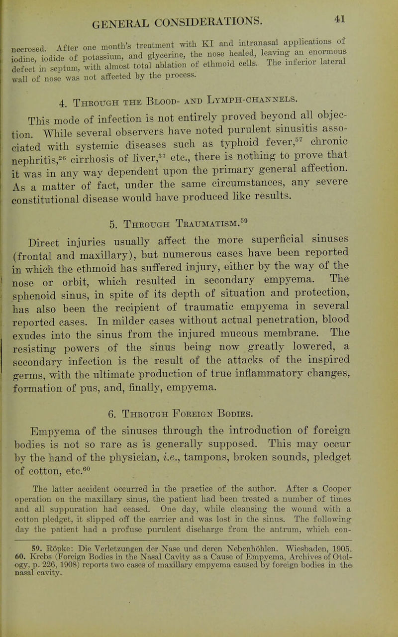 necrosed After one month's treatment with KI and intranasal applications of ToXe odide o potassium, and glycerine, the nose healed, leavmg an enormous defect in septum, with almost total ablation of ethmoid ceUs. The xnfenor lateral wall of nose was not affected by the process. 4. Theough the Blood- and Lymph-channels. This mode of infection is not entirely proved beyond all objec- tion While several observers have noted purulent sinusitis asso- ciated with systemic diseases such as typhoid fever, chronic nephritis,26 cirrhosis of liver,^^ etc., there is nothing to prove that it was in any way dependent upon the primary general affection. As a matter of fact, under the same circumstances, any severe constitutional disease would have produced like results. 5. Theough Teaumatism.^^ Direct injuries usually affect the more superficial sinuses (frontal and maxillary), but numerous cases have been reported in which the ethmoid has suffered injury, either by the way of the nose or orbit, which resulted in secondary empyema. The sphenoid sinus, in spite of its depth of situation and protection, has also been the recipient of traumatic empyema in several reported cases. In milder cases without actual penetration, blood exudes into the sinus from the injured mucous membrane. The resisting powers of the sinus being now greatly lowered, a secondary infection is the result of the attacks of the inspired germs, with the ultimate production of true inflammatory changes, formation of pus, and, finally, empyema. 6. Theough Foeeign Bodies. Empyema of the sinuses through the introduction of foreign bodies is not so rare as is generally supposed. This may occur by the hand of the physician, i.e., tampons, broken sounds, pledget of cotton, etc.^^ The latter accident occurred in the practice of the author. After a Cooper operation on the maxillary sinus, the patient had been treated a number of times and all suppuration had ceased. One day, while cleansing the wound with a cotton pledget, it slipped off the carrier and was lost in the sinus. The following day the patient had a profuse purulent discharge from the antrum, which eon- 59. Ropke: Die Verletzungen der Nase und deren Nebenhohlen. Wiesbaden, 1905. 60. Krobs (Foreign Bodies in the Nasal Cavity as a Cause of Empyema, Archives of Otol- ogy, p. 226, 1908) reports two cases of maxillary empyema caused by foreign bodies in the nasal cavity.