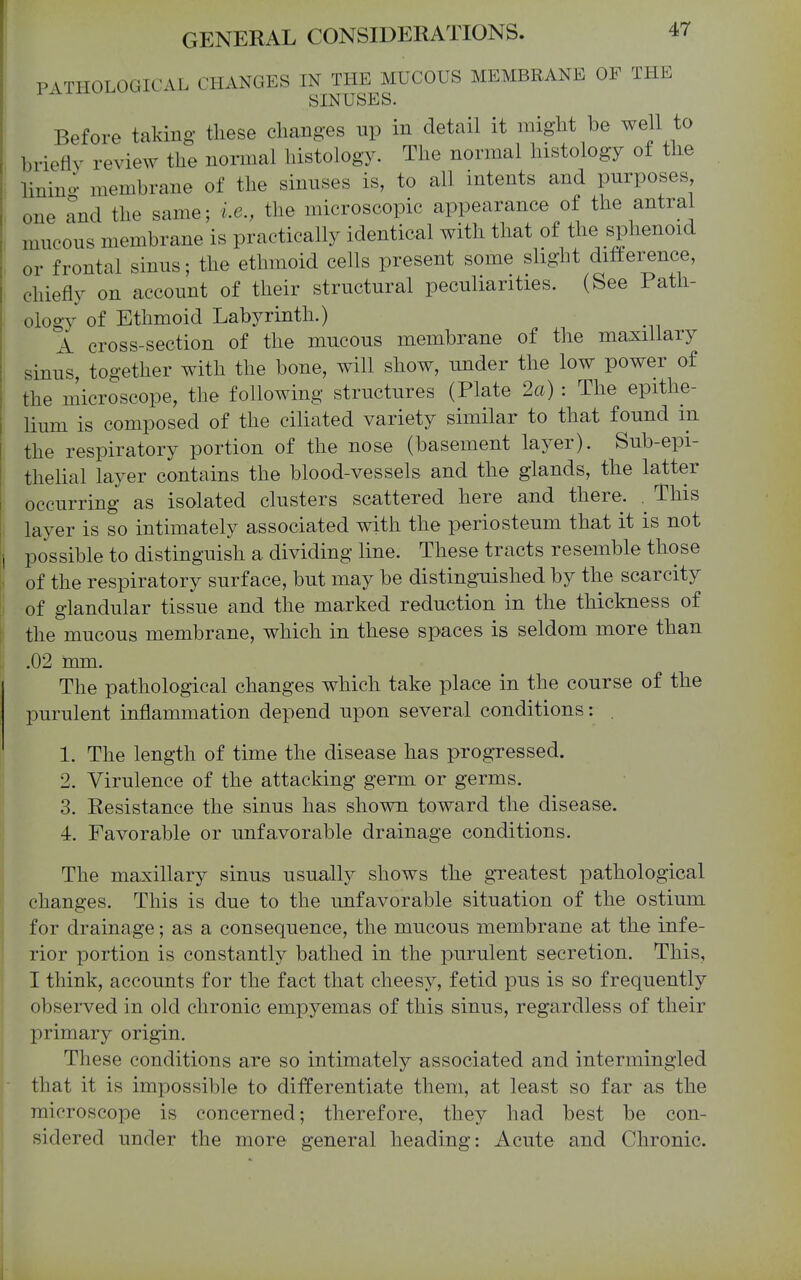 PATHOLOGICAL CHANGES IN THE MUCOUS MEMBRANE OF THE ^ SINUSES. Before taking these changes np in detail it might be well to briefly review the normal histology. The normal histology of the linino- membrane of the sinuses is, to all intents and purposes one and the same; i.e., the microscopic appearance of the antral mucous membrane is practically identical with that of the sphenoid or frontal sinus; the ethmoid cells present some slight difference, chiefly on account of their structural peculiarities. (See Path- ology of Ethmoid Labyrinth.) A cross-section of the mucous membrane of the maxillary sinus, together with the bone, will show, under the low power of the microscope, the following structures (Plate 2a) : The epithe- lium is composed of the ciliated variety similar to that found in the respiratory portion of the nose (basement layer). Sub-epi- 1 thelial layer contains the blood-vessels and the glands, the latter t occurring as isolated clusters scattered here and there. . This layer is so intimately associated with the periosteum that it is not i possible to distinguish a dividing line. These tracts resemble those I of the respiratory surface, but may be distinguished by the scarcity of glandular tissue and the marked reduction in the thickness of the mucous membrane, which in these spaces is seldom more than .02 mm. The pathological changes which take place in the course of the purulent inflammation depend upon several conditions: . 1. The length of time the disease has progressed. 2. Virulence of the attacking germ or germs. 3. Resistance the sinus has shown toward the disease. 4. Favorable or unfavorable drainage conditions. The maxillary sinus usually shows the greatest pathological changes. This is due to the unfavorable situation of the ostium for drainage; as a consequence, the mucous membrane at the infe- rior portion is constantly bathed in the purulent secretion. This, I think, accounts for the fact that cheesy, fetid pus is so frequently observed in old chronic empyemas of this sinus, regardless of their primary origin. These conditions are so intimately associated and intermingled that it is impossible to differentiate them, at least so far as the microscope is concerned; therefore, they had best be con- sidered under the more general heading: Acute and Chronic.