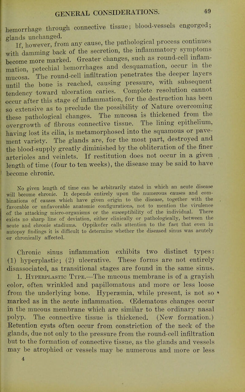 liemorrliage tlirougli connective tissue; blood-vessels engorged; fflands unchanged. -, , . i 4.- ^ If however from any cause, the pathological process continues with damming'back of the secretion, the inflammatory symptoms I)ecome more marked. Greater changes, such as round-cell inflam- mation petechial hemorrhages and desquamation, occur m the mucosa. The round-cell infiltration penetrates the deeper layers until the bone is reached, causing pressure, with subsequent tendency toward ulceration caries. Complete resolution cannot occur after this stage of inflammation, for the destruction has been so extensive as to preclude the possibility of Nature overcoming these pathological changes. The mucosa is thickened from the overgrowth of fibrous connective tissue. The lining epithelium, having lost its cilia, is metamorphosed into the squamous or pave- ment variety. The glands are, for the most part, destroyed and the blood-supply greatly diminished by the obliteration of the finer arterioles and veinlets. If restitution does not occur in a given . length of time (four to ten weeks), the disease may be said to have become chronic. No given length of time can be arbitrarily stated in which an acute disease will become chronic. It depends entirely upon the numerous causes and com- binations of causes which have given origin to the disease, together with the favorable or unfavorable anatomic configurations, not to mention the virulence of the attacking micro-organisms or the susceptibility of the individual. There exists no sharp line of deviation, either clinically or pathologically, between the acute and chronic stadiums. Oppikofer calls attention to the fact that even in autopsy findings it is difficult to determine whether the diseased sinus was acutely or chronically affected. Chronic sinns inflammation exhibits two distinct types: (1) hyperplastic; (2) ulcerative. These forms are not entirely disassociated, as transitional stages are found in the same sinus. 1. Hyperplastic Type.—The mucous membrane is of a grayish color, often wrinkled and papillomatous and more or less loose from the underlying bone. Hypersemia, while present, is not so * marked as in the acute inflammation. CEdematous changes occur in the mucous membrane which are similar to the ordinary nasal polyp. The connective tissue is thickened. (New formation.) Retention cysts often occur from constriction of the neck of the glands, due not only to the pressure from the round-cell infiltration but to the formation of connective tissue, as the glands and vessels may be atrophied or vessels may be numerous and more or less 4