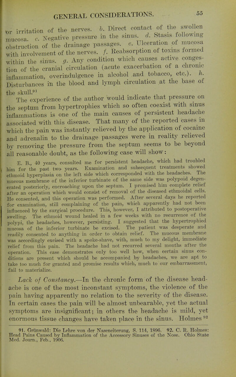 or irritation of the nerves, h. Direct contact of the swollen mucosa c ^^^e^-ative pressure in the smns. d. Stasis following obstruction of the drainage passages, e. Ulceration of mucosa with involvement of the nerves. /. Reabsorption of toxms formed within the sinus, g. Any condition which causes active conges- tion of the cranial circulation (acute exacerbation of a chronic inflammation, overindulgence in alcohol and tobacco, etc.). K Disturbances in the blood and lymph circulation at the base of the skuU.^i The experience of the author would indicate that pressure on the septum from hypertrophies which so often coexist with sinus inflammations is one of the main causes of persistent headache associated with this disease. That many of the reported cases m which the pain was instantly relieved by the application of cocaine and adrenalin to the drainage passages were in reality relieved by removing the pressure from the septum seems to be beyond all reasonable doubt, as the following case will show: E. B., 40 years, consulted me for persistent headache, which had troubled him for the past two years. Examination and subsequent treatments showed ethmoid hyperplasia on the left side which corresponded with the headaches. The mucous membrane of the inferior turbinate of the same side was polypoid degen- erated posteriorly, encroaehmg upon the septum. I promised him complete relief after an operation which would consist of removal of the diseased ethmoidal cells. He consented, and this operation was performed. After several days he reported for examination, still complammg of the pain, which apparently had not been influenced by the surgical procedure. This, however, I attributed to postoperative swelling. The ethmoid wound healed in a few weeks with no recurrence of the polypi, the headaches, however, persisting. I suggested that the hypertrophied mucosa of the inferior turbinate be excised. The patient was desperate and readily consented to anything in order to obtain relief. The mucous membrane was accordingly excised with a spoke-shave, with, much to my delight, immediate relief from this pain. The headache had not recurred several months after the operation. This case demonstrates only too well how, when certain sinus con- ditions are present which should be accompanied by headaches, we are apt to take too much for granted and promise results which, much to our embarrassment, fail to materialize. Lack of Constancy.—In the chronic form of the disease head- ache is one of the most inconstant symptoms, the violence of the pain having apparently no relation to the severity of the disease. In certain cases the pain will be almost unbearable, yet the actual symptoms are insignificant; in others the headache is mild, yet enormous tissue changes have taken place in the sinus. Holmes 91. Gninwald: Die Lehre von der Naseneiterung, S. 114, 1896. 92. C. R. Holmes: Head Pains Caused by Inflammation of the Accessory Sinuses of the Nose. Ohio State Med. Journ., Feb., 1906.