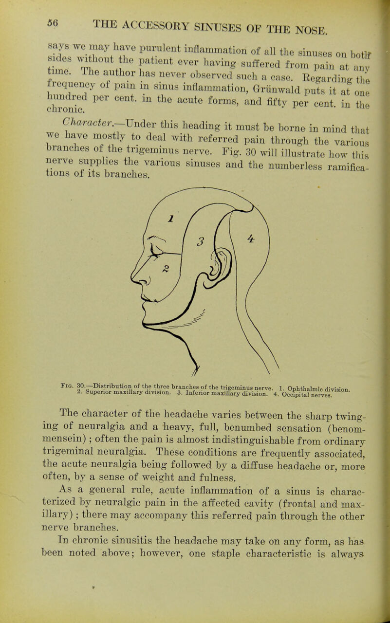 says we may have purulent inflammation of all the sinuses on botlf Ides without the patient ever having suffered from pain at anj line. The author has never observed such a case. Regarding tbl frequency of pain m sinus inflammation, Griinwald pul it at on chTonTc ^''^ Character.-Vndev this heading it must be borne in mind that we have mostly to deal with referred pain through the various branches of the trigeminus nerve. Fig. 30 will illustrate how this nerve supplies the various sinuses and the numberless ramifica- tions of its branches. Fig. 30.—Distribution of the three branches of the trigeminus nerve. 1. Ophthalmic division 2. Superior maxillary division. 3. Inferior maxillary division. 4. Occipital ^rves The character of the headache varies between the sharp twing- ing of neuralgia and a heavy, full, benumbed sensation (benom- mensein); often the pain is almost indistinguishable from ordinary trigeminal neuralgia. These conditions are frequently associated, the acute neuralgia being followed by a diffuse headache or, more often, by a sense of weight and fulness. As a general rule, acute inflammation of a sinus is charac- terized by neuralgic pain in the affected cavity (frontal and max- illary) ; there may accompany this referred pain through the other nerve branches. In chronic sinusitis the headache may take on any form, as has been noted above; however, one staple characteristic is always r