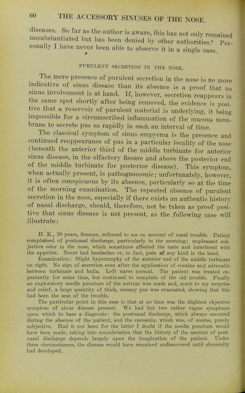 diseases. So far as the author is aware, this has not only remained unsubstantiated but has been denied by other authorities. PeV sonally I have never been able to observe it in a single case. PURULENT SECRETION IN THE NOSE. ^ The mere presence of purulent secretion in the nose is no more indicative of smus disease than its absence is a proof that no smus involvement is at hand. If, however, secretion reappears in the same spot shortly after being removed, the evidence is posi- tive that a reservoir of purulent material is underlying, it being impossible for a circumscribed inflammation of the mucous mem- brane to secrete pus so rapidly in such an interval of time. The classical symptom of sinus empyema is the presence and continued reappearance of pus in a particular locality of the nose (beneath the anterior third of the middle turbinate for anterior sinus disease, in the olfactory fissure and above the posterior end of the middle turbinate for posterior disease). This sj^nptom, when actually present, is pathognomonic; unfortunately, however, it is often conspicuous by its absence, particularly so at the time of the morning examination. The repeated absence of purulent secretion in the nose, especially if there exists an authentic history of nasal discharge, should, therefore, not be taken as proof posi- tive that sinus disease is not present, as the following case will illustrate: H. K., 38 years, fireman, referred to me on account of nasal trouble. Patient complained of postnasal discharge, particularly in tiie morning; unpleasant sub- jective odor in the nose, which sometimes affected the taste and interfered with the appetite. Never had headaches or, in fact, pain of any kind in the head. Examination: Slight hypertrophy of the anterior end of the middle turbinate on right. No sign of secretion even after the application of cocaine and adrenalin between turbinate and bulla. Left nares normal. The patient was treated ex- pectantly for some time, but continued to complain of the old trouble. Finally an exploratory needle puncture of the antrum was made and, much to my suiprise and relief, a large quantity of thick, creamy pus was evacuated, showing that this had been the seat of the trouble. The particular point in this case is that at no time was the slightest objective symptom of smus disease present. We had but two rather vague symptoms upon which to base a diagnosis: the postnasal discharge, which always occuiTed during the absence of the patient, and the caeosmia, which was, of coiirse, purely subjective. Had it not been for the latter I doubt if the needle puncture would have been made, taking into consideration that the history of the amount of post- nasal discharge depends largely upon the imagination of the patient. Under these circumstances, the disease would have remained xuidiscovered until chronicity had developed.