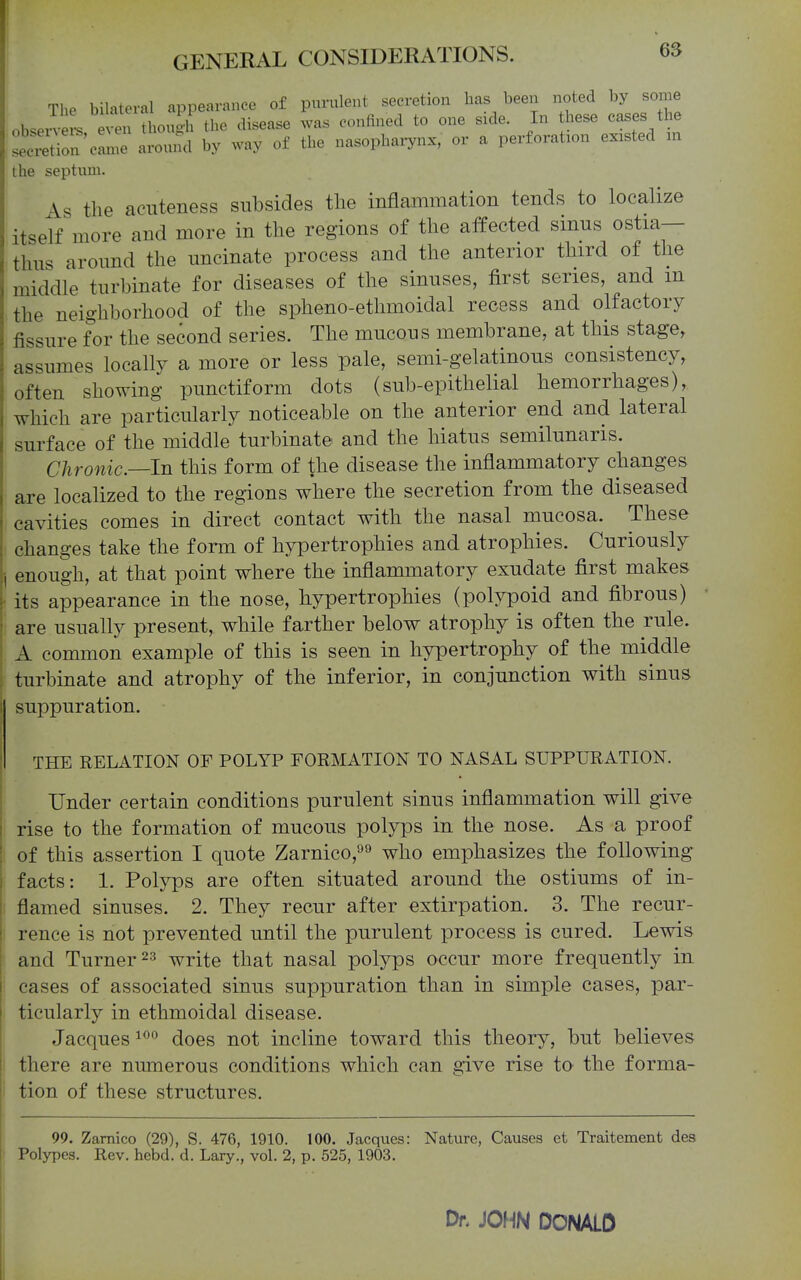 The bilateral appearance of purulent secretion has been noted by some obsen e -s ven though the disease was confined to one side. In hese cases the La^tion'clT around by way of the nasopharynx, or a perforation existed in the septum. \s the acuteness subsides the inflammation tends to localize itself more and more in the regions of the affected sinus ostia— thus around the uncinate process and the anterior third of the middle turbinate for diseases of the sinuses, first series, and m the neighborhood of the spheno-ethmoidal recess and olfactory fissure for the second series. The mucous membrane, at this stage, assumes locally a more or less pale, semi-gelatinous consistency, often showing punctiform dots (sub-epithelial hemorrhages), which are particularly noticeable on the anterior end and lateral surface of the middle turbinate and the hiatus semilunaris. Chronic—In this form of the disease the inflammatory changes are localized to the regions where the secretion from the diseased cavities comes in direct contact with the nasal mucosa. These changes take the form of hypertrophies and atrophies. Curiously enough, at that point where the inflammatory exudate first makes its appearance in the nose, hypertrophies (polypoid and fibrous) are usually present, while farther below atrophy is often the rule. A common example of this is seen in hypertrophy of the middle turbinate and atrophy of the inferior, in conjunction with sinus suppuration. THE RELATION OF POLYP FORMATION TO NASAL SUPPURATION. Under certain conditions purulent sinus inflammation will give rise to the formation of mucous polyps in the nose. As a proof of this assertion I quote Zarnico,^^ who emphasizes the following facts: 1. Polyps are often situated around the ostiums of in- flamed sinuses. 2. They recur after extirpation. 3. The recur- rence is not prevented until the purulent process is cured. Lewis and Turner 23 write that nasal polyps occur more frequently in cases of associated sinus suppuration than in simple cases, par- ticularly in ethmoidal disease. Jacques does not incline toward this theory, but believes there are numerous conditions which can give rise to the forma- I tion of these structures. 99. Zamico (29), S. 476, 1910. 100. Jacques: Nature, Causes et Traitement des Polypes. Rev. hebd. d. Lary., vol. 2, p. 525, 1903. Dr. JOHN DONALD