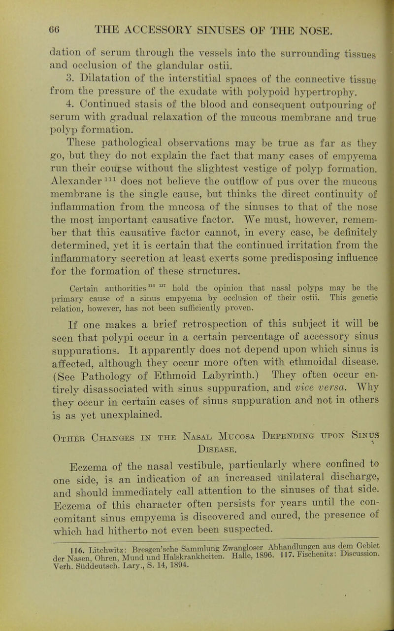 dation of serum tliroiigli the vessels into the surrounding tissues and occlusion of the glandular ostii. 3. Dilatation of the interstitial spaces of the connective tissu(j from the pressure of the exudate with polypoid hypertrophy. 4. Continued stasis of the blood and consequent outpouring of serum with gradual relaxation of the mucous membrane and true polyp formation. These pathological observations may be true as far as they go, but they do not explain the fact that many cases of empyema run their course without the slightest vestige of polyp formation. Alexander does not believe the outflow of pus over the mucous membrane is the single cause, but thinks the direct continuity of inflammation from the mucosa of the sinuses to that of the nose the most important causative factor. We must, however, remem- ber that this causative factor cannot, in every case, be definitely determined, yet it is certain that the continued irritation from the inflammatory secretion at least exerts some predisposing influence for the formation of these strnctures. Certain authorities hold the opinion that nasal polyps may be the primai-y cause of a sinus empyema by occlusion of their ostii. This genetic relation, however, has not been sufficiently proven. If one makes a brief retrospection of this subject it will be seen that polypi occnr in a certain percentage of accessory sinus suppurations. It apparently does not depend upon which sinus is affected, although they occur more often with ethmoidal disease. (See Pathology of Ethmoid Labyrinth.) They often occur en- tirely disassociated with sinus suppuration, and vice versa. Why they occur in certain cases of sinus suppuration and not in others is as yet unexplained. Other Changes in the Nasal Mucosa Depending upon Sinus Disease. Eczema of the nasal vestibule, particularly where confined to one side, is an indication of an increased unilateral discharge, and should immediately call attention to the sinuses of that side. Eczema of this character often persists for years until the con- comitant sinus empyema is discovered and cured, the presence of which had hitherto not even been suspected. 116. Litchwitz: Bresgen'sche Sammlung Zwangloser Abhandlungen aus dem Gebiet der NaL oK, Mund und Halskrankheiten. Halle. 1896. 117. Fischemtz: Discussion. Verb. Suddeutsch. Lary., S. 14, 1894.