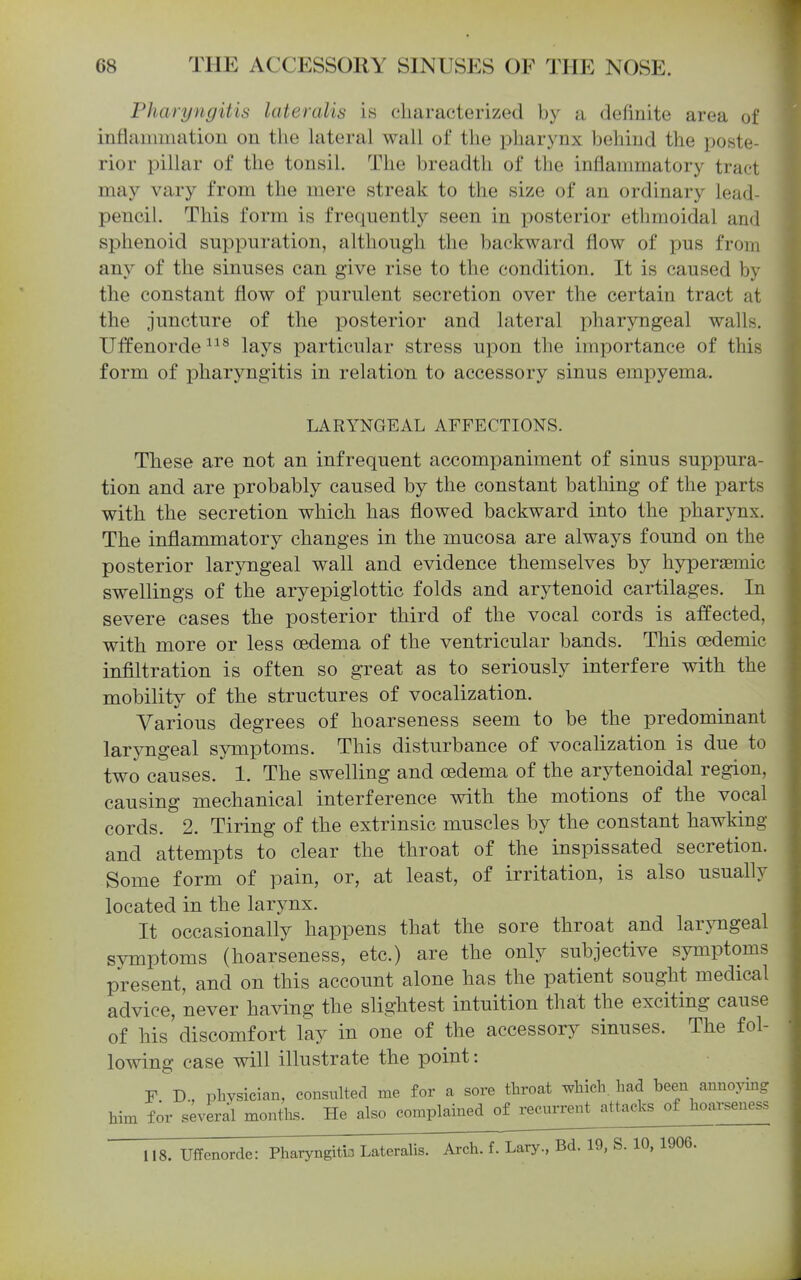 Pharyngitis lateralis is characterized by a definite area of inflammation on the hxteral wall of the x>harynx behind the poste- rior pillar of the tonsil. The breadth of the inflammatory tract may vary from the mere streak to the size of an ordinary lead- pencil. This form is frequently seen in posterior ethmoidal and sphenoid suppuration, although the backward flow of pus from any of the sinuses can give rise to the condition. It is caused by the constant flow of purulent secretion over the certain tract at the juncture of the posterior and lateral pharyngeal walls. Uffenorde^^^ lays particular stress upon the importance of this form of pharyngitis in relation to accessory sinus empyema. LARYNGEAL AFFECTIONS. These are not an infrequent accompaniment of sinus suppura- tion and are probably caused by the constant bathing of the parts with the secretion which has flowed backward into the pharynx. The inflammatory changes in the mucosa are always found on the posterior laryngeal wall and evidence themselves by hyperaemic swellings of the aryepiglottic folds and arytenoid cartilages. In severe cases the posterior third of the vocal cords is affected, with more or less oedema of the ventricular bands. This oedemic infiltration is often so great as to seriously interfere with the mobility of the structures of vocalization. Various degrees of hoarseness seem to be the predominant laryngeal symptoms. This disturbance of vocalization is due to two causes. 1. The swelling and oedema of the arytenoidal region, causing mechanical interference with the motions of the vocal cords. 2. Tiring of the extrinsic muscles by the constant hawking and attempts to clear the throat of the inspissated secretion. Some form of pain, or, at least, of irritation, is also usually located in the larynx. It occasionally happens that the sore throat and laryngeal symptoms (hoarseness, etc.) are the only subjective symptoms present, and on this account alone has the patient sought medical advice, never having the slightest intuition that the exciting cause of his'discomfort lay in one of the accessory sinuses. The fol- lowing case will illustrate the point: F D., physician, consulted me for a sore throat which, had been annoying him for several months. He also complained o^recmr^ attacks of hoarseness 118. Uffenorde: Pharyngitis Lateralis. Arch. f. Lary., Bd. 19, S. 10, 1906.
