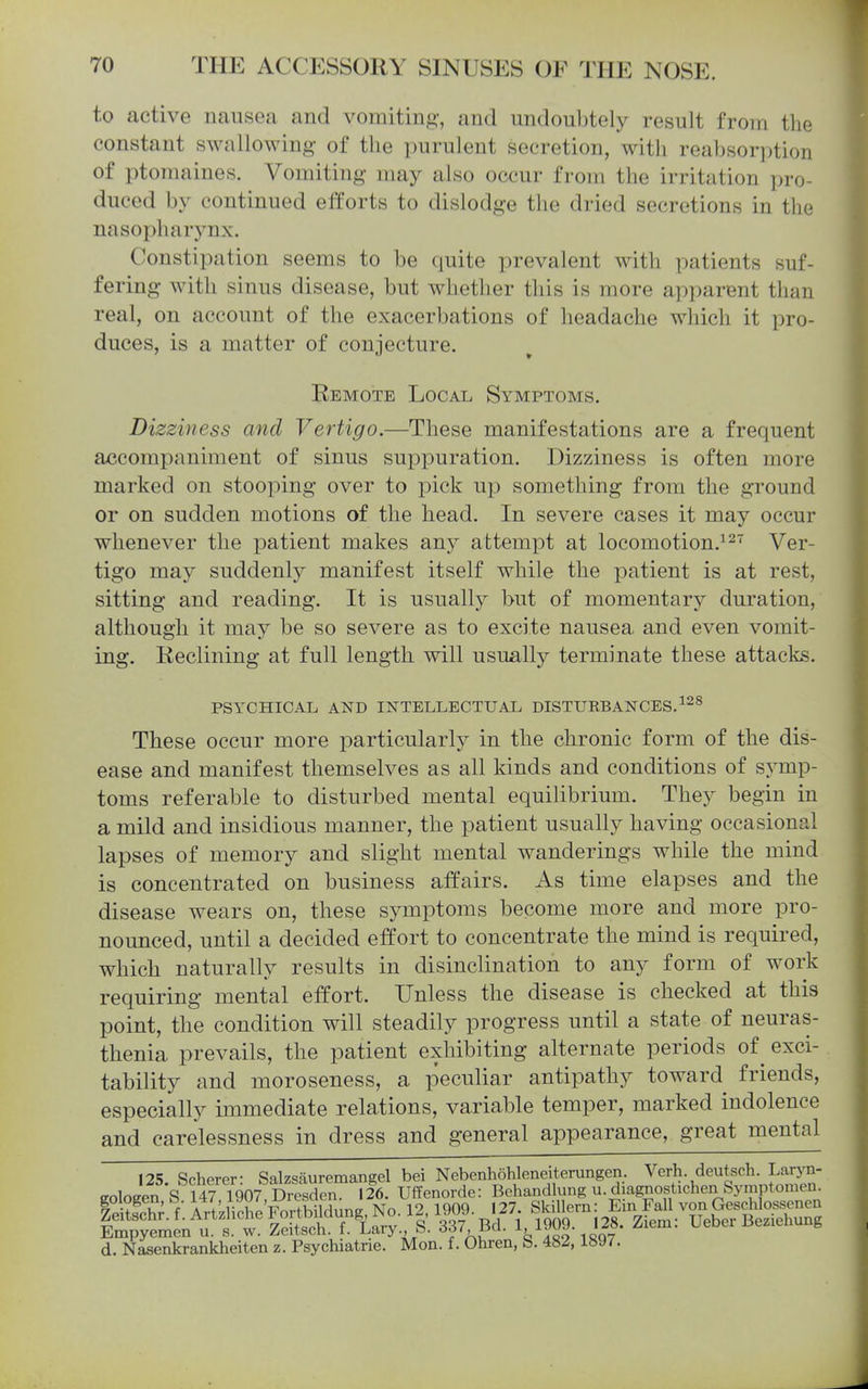 to active nausea and vomiting, and undoubtely result from the constant swallowing of the purulent secretion, with reabsorption of ptomaines. Vomiting may also occur from the irritation pro- duced by continued efforts to dislodge the dried secretions in the nasopharynx. Constipation seems to be quite prevalent with patients suf- fering with sinus disease, but whether this is more apparent than real, on account of the exacerbations of headache which it pro- duces, is a matter of conjecture. Remote Local Symptoms. Dizziness and Vertigo.—These manifestations are a frequent accompaniment of sinus suppuration. Dizziness is often more marked on stooping over to pick up something from the ground or on sudden motions of the head. In severe cases it may occur whenever the patient makes any attempt at locomotion.^Ver- tigo may suddenly manifest itself while the patient is at rest, sitting and reading. It is usually but of momentary duration, although it may be so severe as to excite nausea and even vomit- ing. Reclining at full length will usually terminate these attacks. PSYCHICAL AND INTELLECTUAL DISTUEBANCES.^^^ These occur more particularly in the chronic form of the dis- ease and manifest themselves as all kinds and conditions of symp- toms referable to disturbed mental equilibrium. They begin in a mild and insidious manner, the patient usually having occasional lapses of memory and slight mental wanderings while the mind is concentrated on business affairs. As time elapses and the disease wears on, these symptoms become more and more pro- nounced, until a decided effort to concentrate the mind is required, which naturally results in disinclination to any form of work requiring mental effort. Unless the disease is checked at this point, the condition will steadily progress until a state of neuras- thenia prevails, the patient exhibiting alternate periods of^ exci- tability and moroseness, a peculiar antipathy toward friends, especially immediate relations, variable temper, marked indolence and carelessness in dress and general appearance, great mental 125 Scherer- Salzsauremangel bei NebenhoWeneiterungen. Verh. deutsch. Laryn- eoloeen S 14ri907 Sesden. 126. Ulfenorde: Behandlung u. diagnostichen Symptomen. d. Nasenkrankheiten z. Psychiatrie. Mon. f. Ohren, b. 482, isy/.