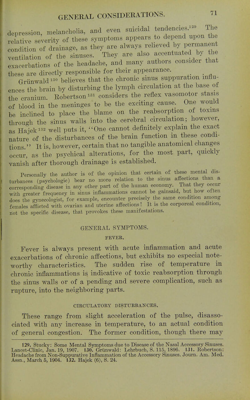 depression, melancholia, and even snicidal tendenciesThe relative severity of these symptoms appears to depend upon the condition of drainage, as they are always relieved by permanent veXion of the sinuses. They are also --^.^^^^^/^ exacerbations of the headache, and many authors considei that these are directly responsible for their appearance. Griinwaldbelieves that the chronic smus suppuration influ- ences the brain by disturbing the lymph circulation at the base ot the cranium. Robertson considers the reflex vasomotor stasis of blood in the meninges to be the exciting cause. One would be inclined to place the blame on the reabsorption of toxins through the sinus walls into the cerebral circulation; however, as Haieki32 ^ell puts it, ''One cannot definitely explain the exact nature of the disturbances of the brain function in these condi- tions. '' It is, however, certain that no tangible anatomical changes occur, as the psychical alterations, for the most part, quickly vanish after thorough drainage is established. Personally the author is of the opinion that certain of these mental dis- turbances (psychologic) bear no more relation to the smus affections than a corresponding disease in any other part of the human economy.^ That they occur with greater frequency in sinus inflammations cannot be gamsaid, but how often does the gynecologist, for example, encounter precisely the same condition among females afflicted with ovarian and uterine affections! It is the corporeal condition, not the specific disease, that provokes these manifestations. GENERAL SYMPTOMS. PEVEE. Fever is always present with acute inflammation and acute exacerbations of chronic affections, but exhibits no especial note- worthy characteristics. The sudden rise of temperature in chronic inflammations is indicative of toxic reabsorption through the sinus walls or of a pending and severe complication, such as rupture, into the neighboring parts. CIRCULATOEY DISTUEBANCES. These range from slight acceleration of the pulse, disasso- ciated with any increase in temperature, to an actual condition of general congestion. The former condition, though there may 129. Stucky: Some Mental Symptoms due to Disease of the Nasal Accessory Sinuses. Lancet-Chnic, Jan. 19, 1907. 130. Griinwald: Lehrbuch, S. 115, 1896. 131. Robertson: Headache from Non-Suppurative Inflammation of the Accessory Sinuses. Journ. Am. Med. Assn., March 6, 1904. 132. Hajek (6), S. 24.