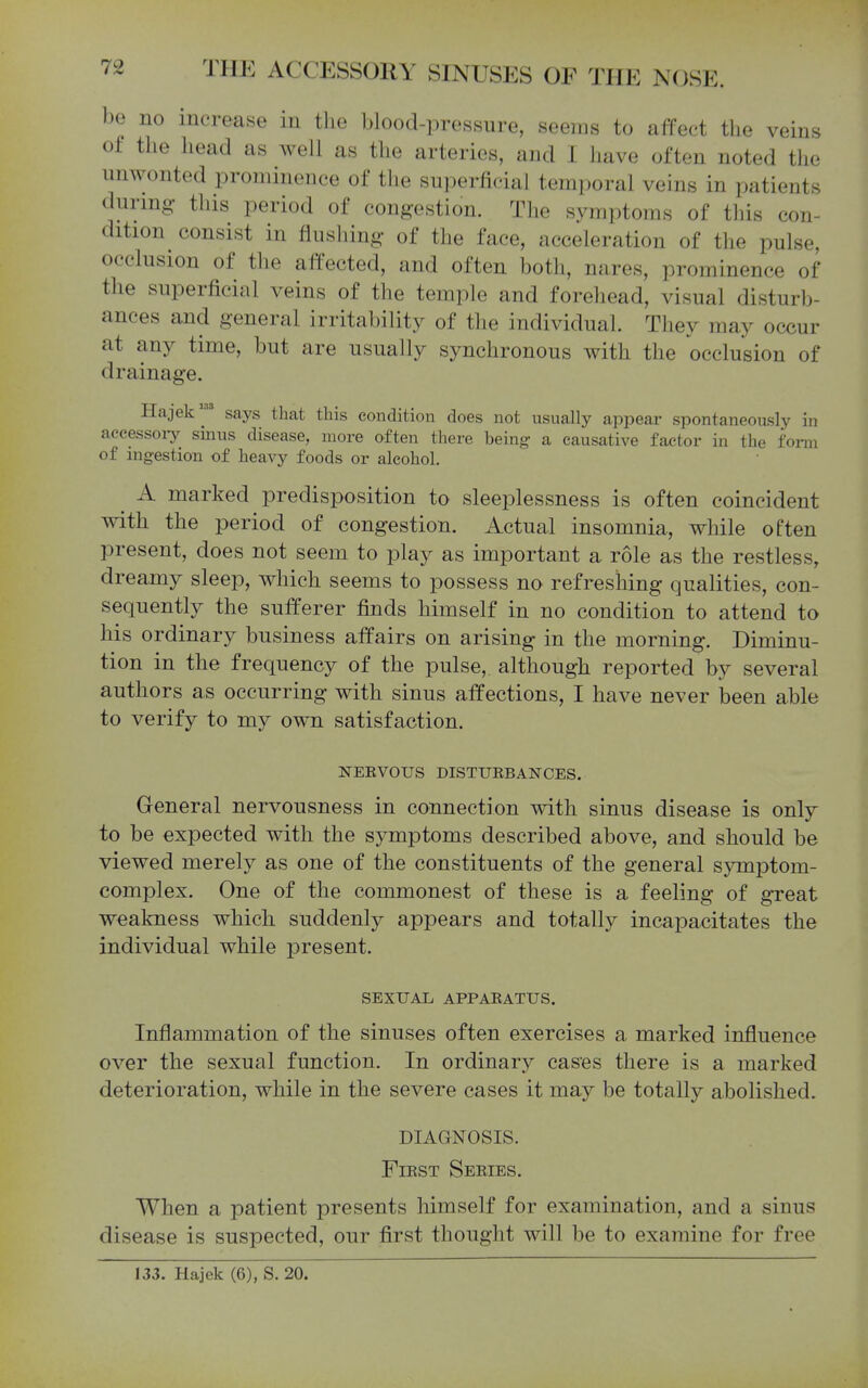 be no increase in the blood-pressure, seems to affect the veins of the head as well as the arteries, and I have often noted the unwonted prominence of the superficial temporal veins in patients during this period of congestion. The symptoms of this con- dition consist in flusliing of the face, acceleration of the pulse, occlusion of the affected, and often both, nares, prominence of the superficial veins of the temple and forehead, visual disturb- ances and general irritability of the individual. They may occur at any time, but are usually synchronous with the occlusion of drainage. Hajek' says that this condition does not usually appear spontaneously in accessory sinus disease, more often there being a causative factor in the form of ingestion of heavy foods or alcohol, ^ A marked predisposition to sleeplessness is often coincident with the period of congestion. Actual insomnia, while often present, does not seem to play as important a role as the restless, dreamy sleep, which seems to possess no refreshing qualities, con- sequently the sufferer finds himself in no condition to attend to his ordinary business affairs on arising in the morning. Diminu- tion in the frequency of the pulse, although reported by several authors as occurring with sinus affections, I have never been able to verify to my own satisfaction. NEEVOUS DISTURBANCES. General nervousness in connection with sinus disease is only to be expected with the symptoms described above, and should be viewed merely as one of the constituents of the general symptom- complex. One of the commonest of these is a feeling of great weakness which suddenly appears and totally incapacitates the individual while present. SEXUAL APPARATUS. Inflammation of the sinuses often exercises a marked influence over the sexual function. In ordinary cases there is a marked deterioration, while in the severe cases it may be totally abolished. DIAGNOSIS. First Series. When a patient presents himself for examination, and a sinus disease is suspected, our first thought will be to examine for free 133. Hajek (6), S. 20.