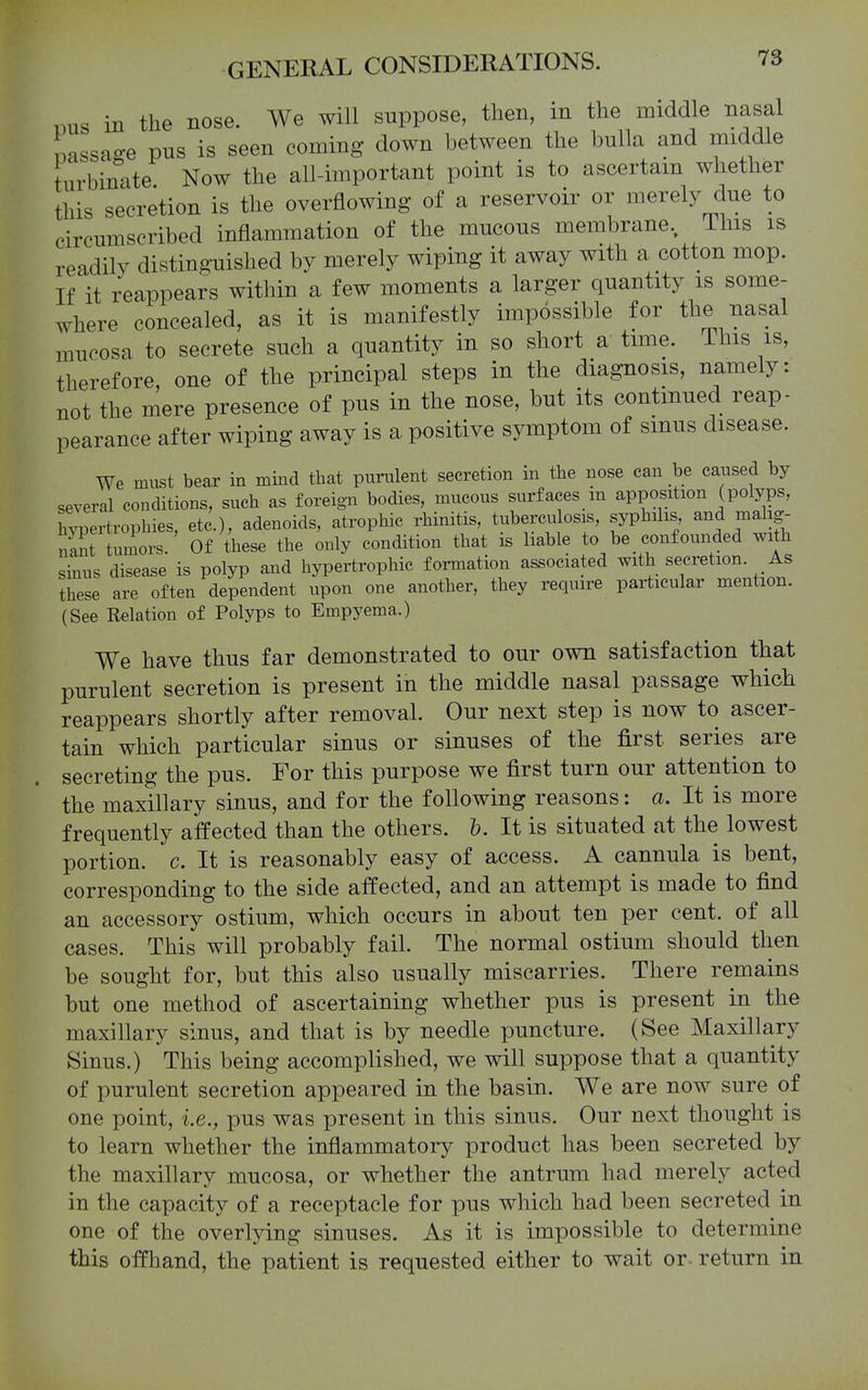 .ms in the nose. We will suppose, then, in the middle nasal Lssa^e pus is seen coming down between the bulla and middle turbinate Now the all-important point is to ascertain whether this secretion is the overflowing of a reservoir or merely due to circumscribed inflammation of the mucous membrane, This is readily distinguished by merely wiping it away with a cotton mop. If it reappears within a few moments a larger quantity is some- where concealed, as it is manifestly impossible for the nasal mucosa to secrete such a quantity in so short a time. This is, therefore one of the principal steps in the diagnosis, namely: not the mere presence of pus in the nose, but its continued reap- pearance after wiping away is a positive symptom of smus disease. We must bear in mind that purulent secretion in tlie nose can be caused by several conditions, such as foreign bodies, mucous surfaces m apposition (polyps, hypertrophies, etc.), adenoids, atrophic rhinitis, tuberculosis, syphilis and malig- nant tumors. Of these the only condition that is liable to be_ confounded with sinus disease is polyp and hypertrophic formation associated with secretion. As these are often dependent upon one another, they require particular mention. (See Relation of Polyps to Empyema.) We have thus far demonstrated to our own satisfaction that purulent secretion is present in the middle nasal passage which reappears shortly after removal. Our next step is now to ascer- tain which particular sinus or sinuses of the first series are secreting the pus. For this purpose we first turn our attention to the maxillary sinus, and for the following reasons: a. It is more frequently affected than the others, h. It is situated at the lowest portion, c. It is reasonably easy of access. A cannula is bent, corresponding to the side affected, and an attempt is made to find an accessory ostium, which occurs in about ten per cent, of all cases. This will probably fail. The normal ostium should then be sought for, but this also usually miscarries. There remains but one method of ascertaining whether pus is present in the maxillary sinus, and that is by needle puncture. (See Maxillary Sinus.) This being accomplished, we will suppose that a quantity of purulent secretion appeared in the basin. We are now sure of one point, i.e., pus was present in this sinus. Our next thought is to learn whether the inflammatory product has been secreted by the maxillary mucosa, or whether the antrum had merely acted in the capacity of a receptacle for pus which had been secreted in one of the overlying sinuses. As it is impossible to determine this offhand, the patient is requested either to wait or~ return in