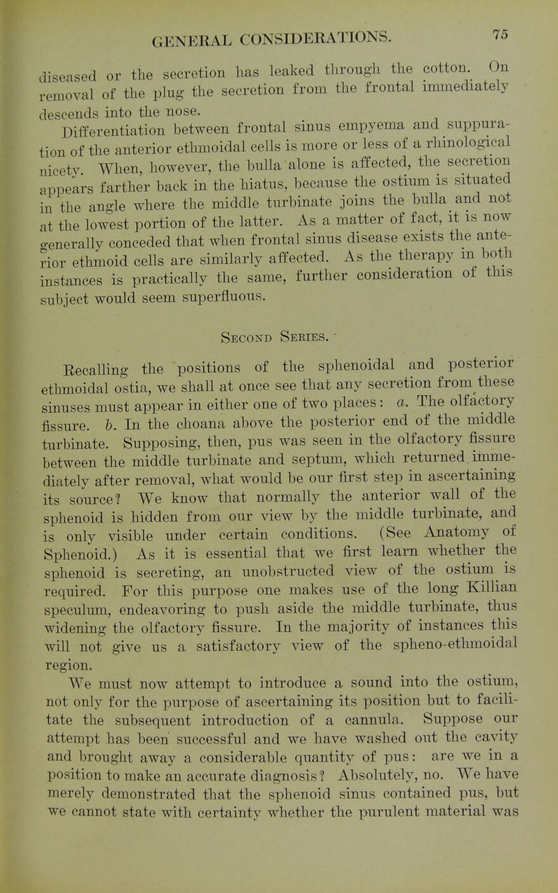 diseased or the secretion has leaked through the cotton. On removal of the plug the secretion from the frontal immediately descends into the nose. Differentiation between frontal sinus empyema and suppura- tion of the anterior ethmoidal cells is more or less of a rhinological nicety When, however, the bulla alone is affected, the secretion appears farther back in the hiatus, because the ostium is situated in the angle where the middle turbinate joins the bulla and not at the lowest portion of the latter. As a matter of fact, it is now o-enerally conceded that when frontal sinus disease exists the ante- rior ethmoid cells are similarly affected. As the therapy m both instances is practically the same, further consideration of this subject would seem superfluous. Second Sekies. • Recalling the positions of the sphenoidal and posterior ethmoidal ostia, we shall at once see that any secretion from these sinuses must appear in either one of two places: a. The olfactory fissure, h. In the choana above the posterior end of tlie middle turbinate. Supposing, then, pus was seen in the olfactory fissure between the middle turbinate and septum, which returned imme- diately after removal, what would be our first step in ascertaining its source! We know that normally the anterior wall of the sphenoid is hidden from our view by the middle turbinate, and is only visible under certain conditions. (See Anatomy of Sphenoid.) As it is essential that we first learn whether the sphenoid is secreting, an unobstructed view of the ostium^ is required. For this purpose one makes use of the long Killian speculum, endeavoring to push aside the middle turbinate, thus widening the olfactory fissure. In the majority of instances this will not give us a satisfactory view of the spheno-ethmoidal region. We must now attempt to introduce a sound into the ostium, not only for the purpose of ascertaining its position but to facili- tate the subsequent introduction of a cannula. Suppose our attempt has been successful and we have washed out the cavity and brought away a considerable quantity of pus: are we in a position to make an accurate diagnosis! Absolutely, no. We have merely demonstrated that the sphenoid sinus contained pus, but we cannot state with certainty whether the purulent material was