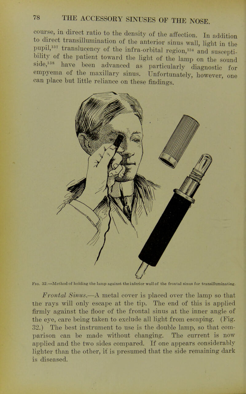 com-se, m direct ratio to the density of the affection. In addition to direct transiUimiination of the anterior sinus wall, light in the pupil,! translucency of the infra-orbital region,!^^ and suscepti bility of the patient toward the light of the lamp on the sound side,i38 have been advanced as particularly diagnostic for empyema of the maxillary sinus. Unfortunately, however, one can place but little reliance on these findings. Fig. 32.—Method of holding the lamp against the inferior wall of the frontal sinus for transilluminating. Frontal Sinus.—metal cover is placed over the lamp so that tJie rays will only escape at the tip. The end of this is applied firmly against the floor of the frontal sinus at the inner angle of the eye, care being taken to exclude all light from escaping. (Fig. 32.) The best instrument to use is the double lamp, so that com- parison can be made without changing. The current is now applied and the two sides compared. If one appears considerably lighter than the other, if is presumed that the side remaining dark is diseased.