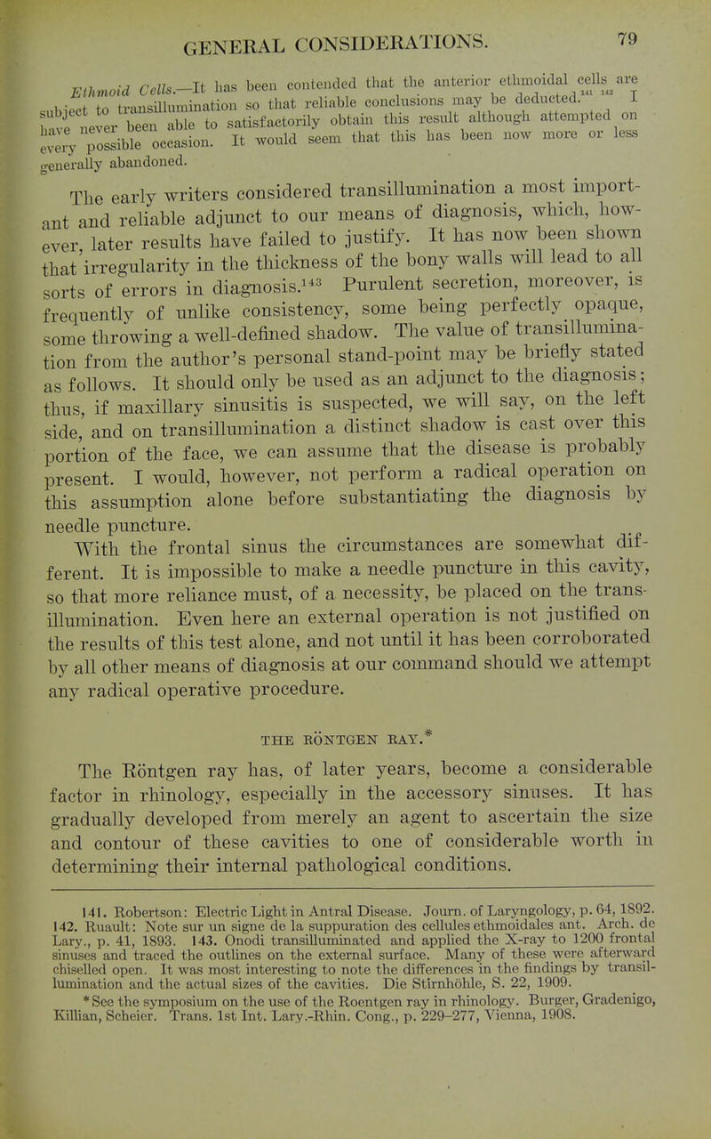 Ethmoid Cells.-lt has been contended that the anterior ethmoidal cells^ are . -^f +n transillumination so that reliable conclusions may be deducted. I Uvfne^ b^^^en ^^^^^ satisfactorily obtain this result although attempted on ■ e'^pos^ible oc;asion. It would seem that this has been now more or less o-enerally abandoned. The early writers considered transillumination a most import- ant and reliable adjunct to our means of diagnosis, which, how- ever, later results have failed to justify. It has now been shown that irregularity in the thickness of the bony walls will lead to all sorts of errors in diagnosis.^-*^ Purulent secretion, moreover, is frequently of unlike consistency, some being perfectly opaque, some throwing a well-defined shadow. The value of transillumina- tion from the author's personal stand-point may be briefly stated as follows. It should only be used as an adjunct to the diagnosis; thus, if maxillary sinusitis is suspected, we will say, on the left side,' and on transillumination a distinct shadow is cast over this portion of the face, we can assume that the disease is probably present. I would, however, not perform a radical operation on this assumption alone before substantiating the diagnosis by needle puncture. With the frontal sinus the circumstances are somewhat dif- ferent. It is impossible to make a needle puncture in tliis cavity, so that more reliance must, of a necessity, be placed on the trans- illumination. Even here an external operation is not justified on the results of this test alone, and not until it has been corroborated by all other means of diagnosis at our command should we attempt any radical operative procedure. THE EONTGEN RAY.* The Rontgen ray has, of later years, become a considerable factor in rhinology, especially in the accessory sinuses. It has gradually developed from merely an agent to ascertain the size and contour of these cavities to one of considerable worth in determining their internal pathological conditions. 141. Robertson: Electric Light in Antral Disease. Joiurn. of Laryngology, p. 64, 1892. 142. Ruault: Note sur un signe de la suppuration des cellules ethmoidales ant. Arch, do Lary., p. 41, 1893. 143. Onodi transillummated and apphed the X-ray to 1200 frontal sinuses and traced the outlines on the external surface. Many of these were afterward chiselled open. It was most interesting to note the differences in the findings by transil- lumination and the actual sizes of the cavities. Die Stirnhohle, S. 22, 1909. *See the symposium on the use of the Roentgen ray in rhinology. Burger, Gradenigo, KilUan, Scheicr. Trans. 1st Int. Lary.-Rhin. Cong., p. 229-277, Vienna, 1908.