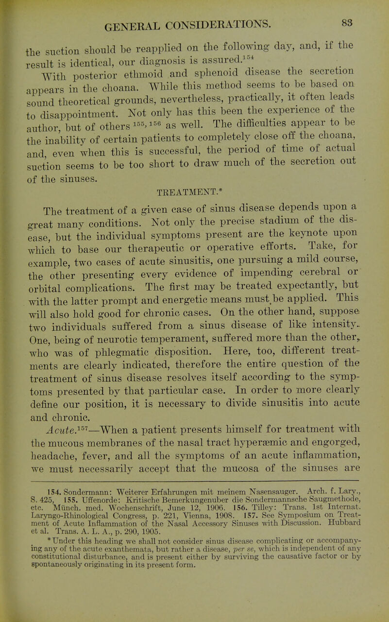 the suction slionld be reapplied on the following day, and, if the result is identical, our diagnosis is assured.^^^ With posterior ethmoid and sphenoid disease the secretion appears in the choana. While this method seems to be based on sound theoretical grounds, nevertheless, practically, it often leads to disappointment. Not only has this been the experience of the author, but of others as well. The difBculties appear to be the inability of certain patients to completely close off the choana, and even when this is successful, the period of time of actual suction seems to be too short to draw much of the secretion out of the sinuses. TREATMENT.* The treatment of a given case of sinus disease depends upon a gTeat many conditions.^ Not only the precise stadium of the dis- ease, but the individual symptoms present are the keynote upon which to base our therapeutic or operative efforts. Take, for example, two cases of acute sinusitis, one pursuing a mild course, the other presenting every evidence of impending cerebral or orbital complications. The first may be treated expectantly, but with the latter prompt and energetic means must be applied. This will also hold good for chronic cases. On the other hand, suppose two individuals suffered from a sinus disease of like intensity. One, being of neurotic temperament, suffered more than the other,, who was of phlegmatic disposition. Here, too, different treat- ments are clearly indicated, therefore the entire question of the treatment of sinus disease resolves itself according to the symp- toms presented by that particular case. In order to more clearly define our position, it is necessary to divide sinusitis into acute and chronic. Acute.^^''—When a patient presents himself for treatment with the mucous membranes of the nasal tract hyperaemic and engorged, headache, fever, and all the symptoms of an acute inflammation, we must necessarily accept that the mucosa of the sinuses are 154. Sondermann: Weiterer Erfahrungen mit meinem Nasensauger. Arch. f. Lary., S. 425, 155. Uffenorde: Kritische Bemerkungenuber die Sondermannsche Saugmethode, etc. Miinch. med. Wochenschrift, June 12, 1906. 156. Tilley: Trans. 1st Internat. Laryngo-Rhinological Congress, p. 221, Vienna, 1908. 157. See Symposium on Treat- ment of Acute Inflammation of the Nasal Accessory Sinuses with Discussion. Hubbard et al. Trans. A. L. A., p. 290, 1905. * Under this heading we shall not consider sinus disease complicating or accompany- ing any of the acute exanthemata, but rather a disease, per se, which is independent of any constitutional disturbance, and is present either by surviving the causative factor or by spontaneously originating in its present form.