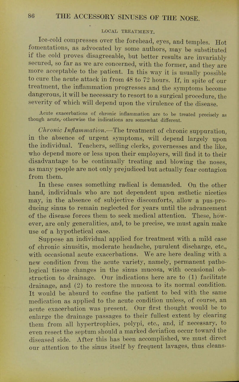LOCAL TEEATMENT. Ice-cold compresses over the forehead, eyes, and temples. Hot fomentations, as advocated by some authors, may be substituted if the cold proves disagreeable, but better results are invariably secured, so far as we are concerned, with the former, and they are more acceptable to the patient. In this way it is usually possible to cure the acute attack in from 48 to 72 hours. If, in spite of our treatment, the inflammation progresses and the symptoms become dangerous, it will be necessary to resort to a surgical procedure, the severity of which will depend upon the virulence of the disease. Acute exacerbations of chronic inflammation are to be treated precisely as though acute,-otherwise the indications are somewhat different. Chronic Infimnmation.—The treatment of chronic suppuration, in the absence of urgent symptoms, will depend largely upon the individual. Teachers, selling clerks, governesses and the like, who depend more or less upon their employers, will find it to their disadvantage to be continually treating and blowing the noses, as many people are not only prejudiced but actually fear contagion from them. In these cases something radical is demanded. On the other hand, individuals who are not dependent upon jBsthetic niceties may, in the absence of subjective discomforts, allow a pus-pro- ducing sinus to remain neglected for years until the advancement of the disease forces them to seek medical attention. These, how- ever, are only generalities, and, to be precise, we must again make use of a hypothetical case. Suppose an individual applied for treatment with a mild case of chronic sinusitis, moderate headache, purulent discharge, etc., with occasional acute exacerbations. We are here dealing with a new condition from the acute variety, namely, permanent patho- logical tissue changes in the sinus mucosa, with occasional ob- struction to drainage. Our indications here are to (1) facilitate drainage, and (2) to restore the mucosa to its normal condition. It would be absurd to confine the patient to bed with the same medication as applied to the acute condition unless, of course, an acute exacerbation was present. Our first thought would be to enlarge the drainage passages to their fullest extent by clearing them from all hypertrophies, polypi, etc., and, if necessary, to even resect the septum should a marked deviation occur toward the diseased side. After this has been accomplished, we must direct our attention to the sinus itself by frequent lavages, thus cleans-