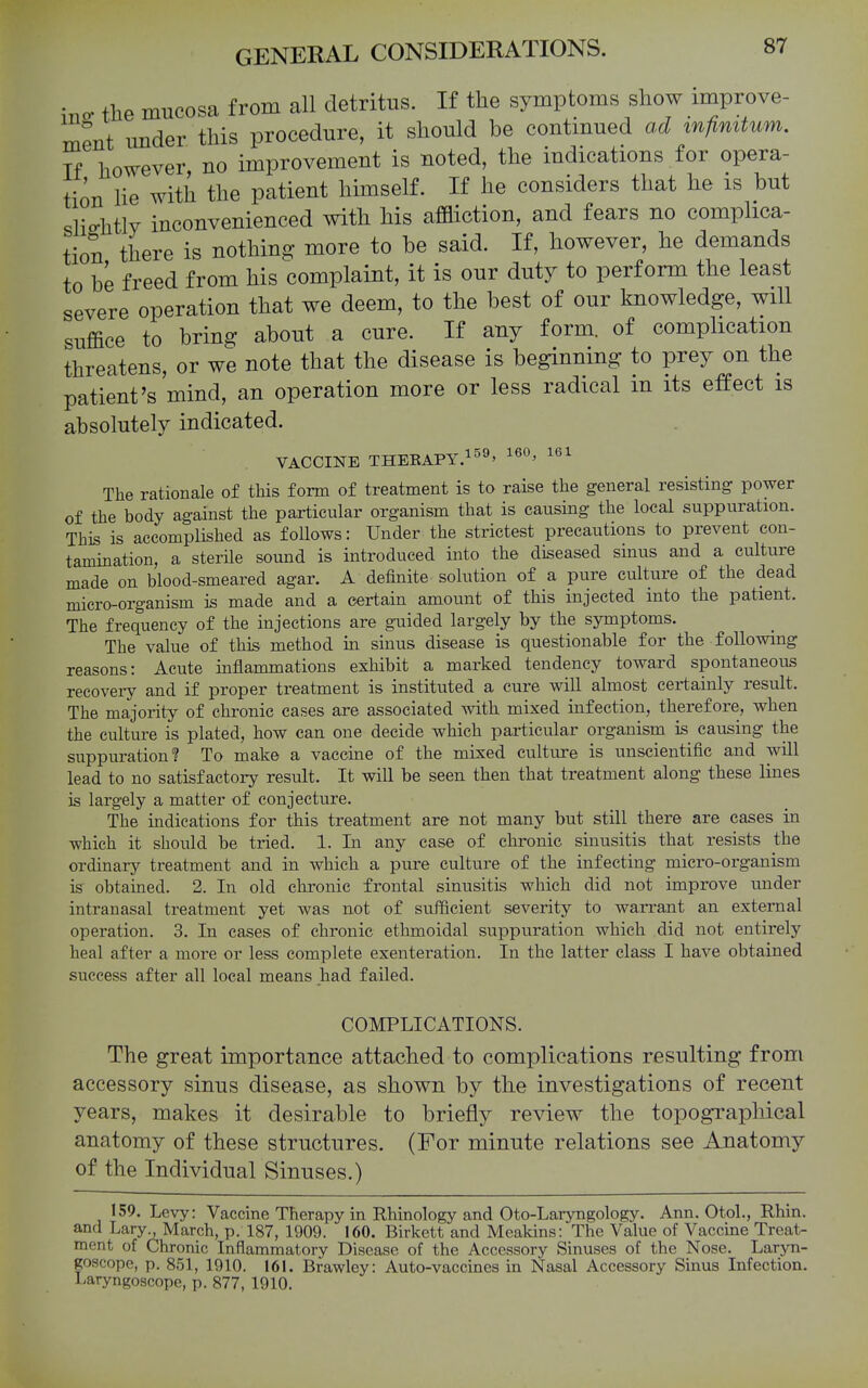 ino. the mucosa from all detritus. If the symptoms show improve- ment imder this procedure, it should be contmued ad infinitum. If however no improvement is noted, the indications for opera- tion lie with the patient himself. If he considers that he is but slightly inconvenienced with his affliction, and fears no complica- tion there is nothing more to be said. If, however, he demands to be freed from his complaint, it is our duty to perform the least severe operation that we deem, to the best of our knowledge, will suffice to bring about a cure. If any form, of complication threatens, or we note that the disease is beginning to prey on the patient's mind, an operation more or less radical in its effect is absolutely indicated. VACCmE THEKAPY.l^^ 160, 161 The rationale of this form of treatment is to raise the general resisting power of the body against the particular organism that is causing the local suppuration. This is accomplished as follows: Under the strictest precautions to prevent con- tamination, a sterile sound is introduced into the diseased sinus and a culture made on blood-smeared agar. A definite solution of a pure culture of the dead micro-organism is made and a certain amount of this injected into the patient. The frequency of the injections are guided largely by the symptoms. The value of this method in sinus disease is questionable for the following reasons: Acute inflammations exhibit a marked tendency toward spontaneous recovery and if proper treatment is instituted a cure will almost certainly result. The majority of chronic cases are associated with mixed infection, therefore, when the culture is plated, how can one decide which particular organism is causing the suppuration? To make a vaccine of the mixed culture is unscientific and will lead to no satisfactory result. It will be seen then that treatment along these lines is largely a matter of conjecture. The indications for this treatment are not many but still there are cases in which it should be tried. 1. In any case of chronic sinusitis that resists the ordinary treatment and in which a pure culture of the infecting micro-organism is obtamed. 2. In old chronic frontal sinusitis which did not improve under intranasal treatment yet was not of sufficient severity to warrant an external operation. 3. In cases of chronic ethmoidal suppuration which did not entirely heal after a more or less complete exenteration. In the latter class I have obtained success after all local means had failed. COMPLICATIONS. The great importance attached to complications resulting from accessory sinus disease, as shown by the investigations of recent years, makes it desirable to briefly review the topographical anatomy of these structures. (For minute relations see Anatomy of the Individual Sinuses.) 159. Levy: Vaccine Therapy in Rhinology and Oto-Laryngology. Ann. Otol., Rhin. and Lary., March, p. 187, 1909. 160. Birkett and Meakins: The Value of Vaccine Treat- ment of Chronic Inflammatory Disease of the Accessory Sinuses of the Nose. Larjoi- goscopc, p. 851, 1910. 161. Brawley: Auto-vaccines in Nasal Accessory Sinus Infection, i-aryngoscope, p. 877, 1910.