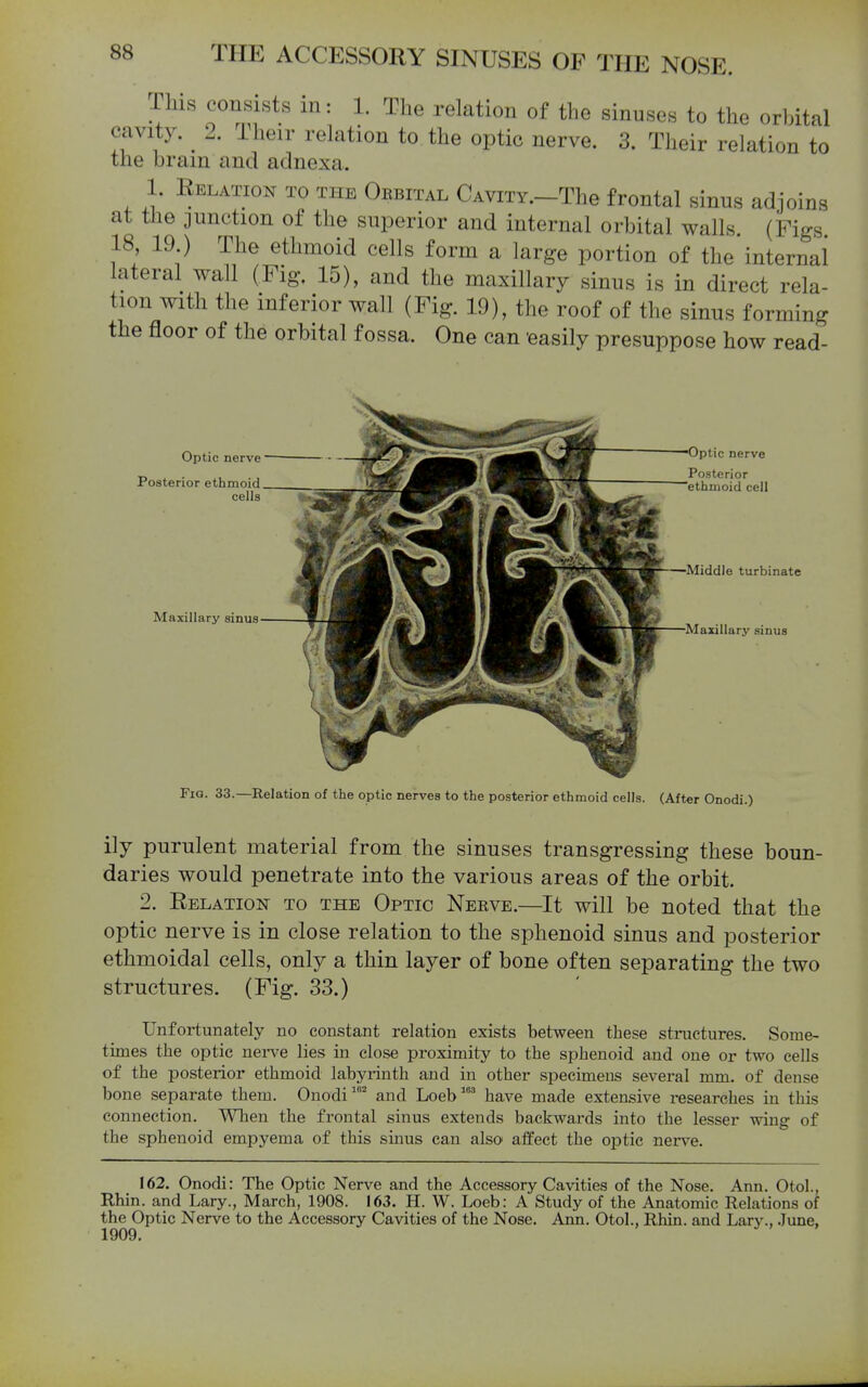 This consists in: 1. The relation of the sinuses to the orbital cavity. ^ 2. iheir relation to the optic nerve. 3. Their relation to the brain and adnexa. 1. Relation to the Cubital CAViTY.-The frontal sinus adjoins at tJie junction of the superior and internal orbital walls (Pigs 18 19 ) The ethmoid cells form a large portion of the internal lateral wall (Fig. 15), and the maxillary sinus is in direct rela- tion with the inferior wall (Fig. 19), the roof of the sinus forming the floor of the orbital fossa. One can 'easily presuppose how read- Optic nerve Poaterior ethmoid cells Maxillary sinus Optic nerve Posterior ethmoid cell —Middle turbinate Maxillary sinus Fig. 33.—Relation of the optic nerves to the posterior ethmoid cells. (After Onodi.) ily purulent material from the sinuses transgressing these boun- daries would penetrate into the various areas of the orbit. 2. Relation to the Optic Neeve.—It will be noted that the optic nerve is in close relation to the sphenoid sinus and posterior ethmoidal cells, only a thin layer of bone often separating the two structures. (Fig. 33.) Unfortunately no constant relation exists between these structures. Some- times the optic nerve lies in close proximity to the sphenoid and one or two cells of the posterior ethmoid labyrinth and in other specimens several mm. of dense bone separate them. Onodiand Loeb' have made extensive researches in this connection. When the frontal sinus extends backwards into the lesser wing of the sphenoid empyema of this sinus can also affect the optic nerve. 162. Onodi: The Optic Nerve and the Accessory Cavities of the Nose. Ann. Otol., Rhin. and Lary., March, 1908. 163. H. W. Loeb: A Study of the Anatomic Relations of the Optic Nerve to the Accessory Cavities of the Nose. Ann. Otol., Rhin. and Larv-, June, 1909.