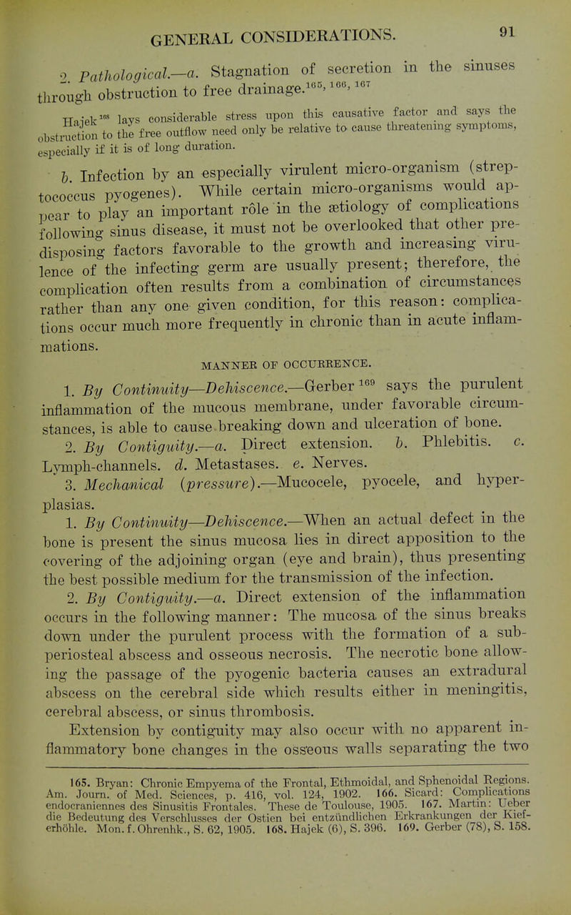 0 Pathological-a. Stagnation of secretion in the sinuses through obstruction to free drainage.^^^ Haiek^-^ lays considerable stress upon this causative factor and says the ob^tiSon to the free outflow need only be relative to. cause threatenmg symptoms, especially if it is of long duration. h Infection by an especially virulent micro-organism (strep- tococcus pyogenes). While certain micro-organisms would ap- pear to play an important role in the aetiology of complications foUowino- sinus disease, it must not be overlooked that other pre- disposing factors favorable to the growth aiid increasing viru- lence of the infecting germ are usually present; therefore, the compUcation often results from a combination of circumstances rather than any one given condition, for this reason: comphca- tions occur much more frequently in chronic than in acute inflam- mations. MANNER OF OCCUKEENCE. 1. Continuity—Dehiscence.—Gerher says the purulent inflammation of the mucous membrane, under favorable circum- stances, is able to cause breaking down and ulceration of bone. 2. By Contiguity.—a. Direct extension. h. Phlebitis. c. Lymph-channels, d. Metastases, e. Nerves. ' 3. Mechanical {pressure).—'Mucocele, pyocele, and hyper- plasias. 1. By Continuity—Dehiscence.—When an actual defect in the bone is present the sinus mucosa lies in direct apposition to the covering of the adjoining organ (eye and brain), thus presenting the best possible medium for the transmission of the infection. 2. By Contiguity.—a. Direct extension of the inflammation occurs in the following manner: The mucosa of the sinus breaks down under the purulent process with the formation of a sub- periosteal abscess and osseous necrosis. The necrotic bone allow- ing the passage of the pyogenic bacteria causes an extradural abscess on the cerebral side which results either in meningitis, cerebral abscess, or sinus thrombosis. Extension by contiguity may also occur with no apparent in- flammatory bone changes in the oss'eous walls separating the two 165. Bryan: Chronic Empyema of the Frontal, Ethmoidal, and Sphenoidal Regions. Am. Joum. of Med. Sciences, p. 416, vol. 124, 1902. 166. Sicard: Comphcations endocranionncs des Sinusitis Frontales. These de Toulouse, 1905. 167. Martin: Ueber die Bedeutung des Verschlusses der Ostien bei entziindhchen Erkrankungen der Ivief- erhohle. Mon. f. Ohrenhk., S. 62, 1905. 168. Hajek (6), S. 396. 169. Gerber (78), S. 168.