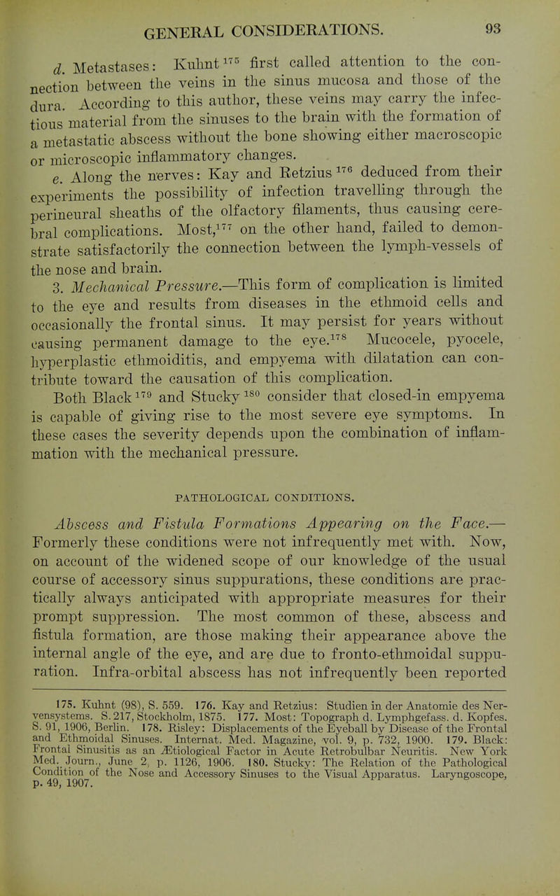 d Metastases: Kulint^ first called attention to the con- nection between the veins in the sinus mucosa and those of the dura. According to this author, these veins may carry the infec- tious material from the sinuses to the brain with the formation of a metastatic abscess without the bone showing either macroscopic or microscopic inflammatory changes. e. Along the nerves: Kay and Retzius ^'^ deduced from their experiment's the possibility of infection travelling through the perineural sheaths of the olfactory filaments, thus causing cere- bral complications. Most,i^' the other hand, failed to demon- strate satisfactorily the connection between the lymph-vessels of the nose and brain. 3. Mechanical Pressure.—This form of complication is limited to the eye and results from diseases in the ethmoid cells and occasionally the frontal sinus. It may persist for years without causing permanent damage to the eye.^ Mucocele, pyocele, hyperplastic ethmoiditis, and empyema with dilatation can con- tribute toward the causation of this complication. Both Black and Stucky consider that closed-in empyema is capable of giving rise to the most severe eye symptoms. In these cases the severity depends upon the combination of inflam- mation with the mechanical pressure. PATHOLOGICAL CONDITIONS. Abscess and Fistula Formations Appearing on the Face.— Formerly these conditions were not infrequently met with. Now, on account of the widened scope of our knowledge of the usual course of accessory sinus suppurations, these conditions are prac- tically always anticipated with appropriate measures for their prompt suppression. The most common of these, abscess and fistula formation, are those making their appearance above the internal angle of the eye, and are due to fronto-ethmoidal suppu- ration. Infra-orbital abscess has not infrequently been reported 175. Kuhnt (98), S. 559. 176. Kay and Retzius: Studien in der Anatomie des Ner- vensystems. S.217, Stockholm, 1875. 177. Most: Topograph d. Lymphgefass. d. Kopfes. S. 91, 1906, Berlin. 178. Risley: Displacements of the Eyeball by Disease of the Frontal and Ethmoidal Sinuses. Internat. Med. Magazine, vol. 9, p. 732, 1900. 179. Black: Frontal Sinusitis as an .^Etiological Factor in Acute Retrobulbar Neuritis. New York Med. Journ., June 2, p. 1126, 1906. 180. Stucky: The Relation of the Pathological Conditbn^of the Nose and Accessory Sinuses to the Visual Apparatus. Laryngoscope,