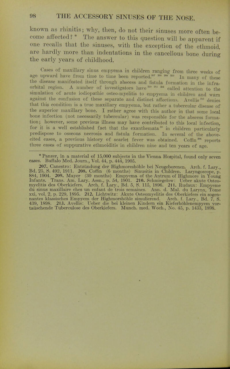 known as rhinitis; why, then, do not tlieir sinuses more often be- come affected * The answer to this question will be apparent if one recalls that the sinuses, with the exception of the ethmoid, are hardly more tlian indentations in the cancellous bone during the early years of childhood. Cases of maxillai-y sinus empyema in children ranging from three weeks of age upward have from time to time been reported.''' In many of these the disease manifested itself through abscess and fistula formation in the infra- orbital region. A number of investigators have'' -^' ^= called attention to the simulation of acute iodiopathic osteo-myelitis to empyema in children and warn against the confusion of these separate and distinct affections. AvellLsdenies that this condition is a true maxillaiy empyema, but rather a tubercular disease of the superior maxillary bone. I rather agree with this author in that some local bone infection (not necessarily tubercular) was responsible for the abscess forma- tion; however, some previous Ulness may have contributed to this local infection, for it is a well established fact that the exanthemata in children pai'ticularly predispose to osseous necrosis and fistula formation. In several of the above- cited eases, a previous history of scarlet fever was obtained. Coffin^* reports three cases of suppurative ethmoiditis in children nine and ten years of age. * Panzer, in a material of 15,000 subjects in the Vienna Hospital, found only seven cases. Buffalo Med. Journ., Vol. 44, p. 444, 1905. 207. Canestro: Entztindung der Highmoreshohle bei Neugeborenen. Arch. f. Lary., Bd. 25, S. 492, 1911. 208. Coffin (6 months) Sinusitis in Children. Laryngoscope, p. 884, 1904. 209. Mayer (30 months) Empyema of the Antrum of Highmore in Young Infants. Trans. Am. Lary. Assn., p. 54, 1901. 210. Schmiegelow: Ueber akute Osteo- myelitis des Oberkiefers. Arch. f. Lary., Bd. 5, S. 115, 1896. 211. Rudaux: Empyeme du sinus maxillaire ches un enfant de trois semaines. Ann. d. Mai. du LarjTix, Tome xxi, vol. 2, p. 229, 1895. 212. Lichtwitz: Akute Osteomyelitis des Oberkiefers ein sogen- nantes klassisches Empyem der Highmorshohle simulierend. Arch. f. Lary., Bd. 7, S. 439, 1898. 213. Avellis: Ueber die bei kleinen Kindern ein Kieferhohlenempyem vor- taiischende Tuberculose des Oberkiefers. Mimch. med. Wdch., No. 45, p. 1433, 1898.