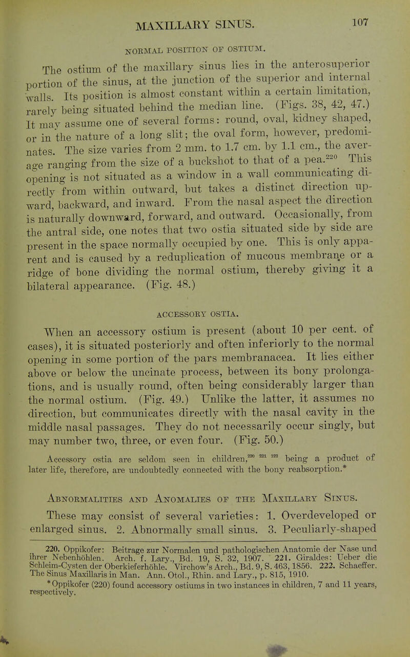 NORMAL POSITION OF OSTIUM. The ostium of tlie maxillary sinns lies in the anterosuperior portion of the sinus, at the junction of the superior and internal Calls Its position is almost constant within a certain limitation, rarely being situated behind the median line. (Figs. 38, 42, 47.) It may assume one of several forms: round, oval, Iddney shaped, or in the nature of a long slit; the oval form, however, predomi- nates The size varies from 2 mm. to 1.7 cm. by 1.1 cm., the aver- age ranging from the size of a buckshot to that of a pea.^^o This opening is not situated as a window in a wall communicating di- rectly from within outward, but takes a distinct direction up- ward, backward, and inward. From the nasal aspect the direction is naturally downward, forward, and outward. Occasionally, from the antral side, one notes that two ostia situated side by side are present in the space normally occupied by one. This is only appa- rent and is caused by a reduplication of mucous membrane or a ridge of bone dividing the normal ostium, thereby giving it a bilateral appearance. (Fig. 48.) ACCESSOEY OSTIA. When an accessory ostium is present (about 10 per cent, of cases), it is situated posteriorly and often inferiorly to the normal opening in some portion of the pars membranacea. It lies either above or below the uncinate process, between its bony prolonga- tions, and is usually round, often being considerably larger than the normal ostium. (Fig. 49.) Unlike the latter, it assumes no direction, but communicates directly with the nasal cavity in the middle nasal passages. They do not necessarily occur singly, but may number two, three, or even four. (Fig. 50.) Accessoiy ostia are seldom seen in children,™ being a product of later life, therefore, are undoubtedly connected with the bony reabsorption.* Abnormalities and Anomalies of the Maxillary Sinus. These may consist of several varieties: 1. Overdeveloped or enlarged sinus. 2. Abnormally small sinus. 3. Peculiarly-shaped 220. Oppikofer: Beitrage zur Normalen und pathologischen Anatomic der Nase und ihrer Nebenhohlen. Arch, f, Lary., Bd. 19, S. 32, 1907. 221. Giraldes: Ueber die Schleim-Cysten der Oberkieferhohle. Virchow's Arch., Bd. 9, S. 463,1856. 222. Schaeffer. The Sinus Maxillaris in Man. Ann. Otol., Rhin. and Lary., p. 815, 1910. * Oppikofer (220) found accessory ostiums in two instances in children, 7 and 11 years, respectively.