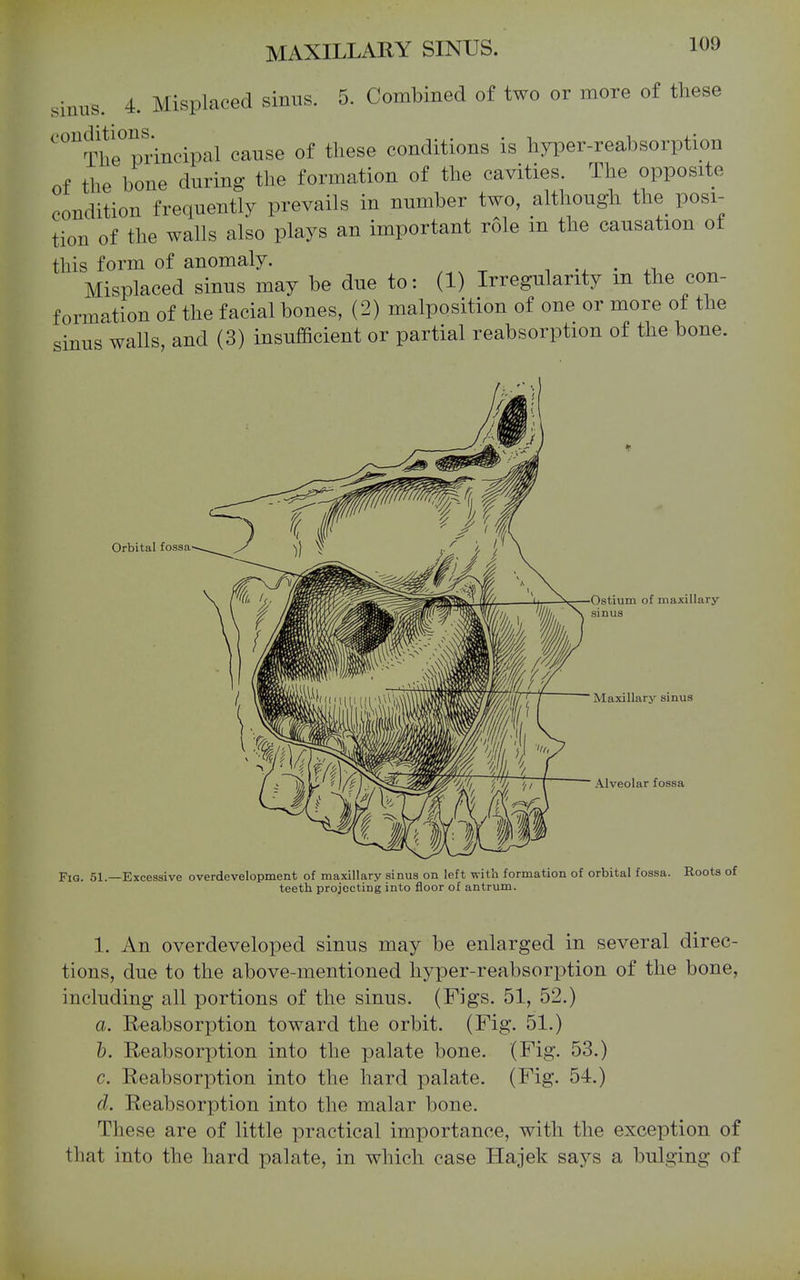 sinus. 4. Misplaced sinus. 5. Combined of two or more of these oonditu)ns._^^ cause of these conditions is hyper-reabsorption of the bone during the formation of the cavities The opposite condition frequently prevails in number two, although the posi- tion of the walls also plays an important role m the causation ot this form of anomaly. i • Misplaced sinus may be due to: (1) Irregularity in the con- formation of the facial bones, (2) malposition of one or more of the sinus walls, and (3) insufficient or partial reabsorption of the bone. Orbital fossa Ostium of maxillary sinus Maxillary sinus Alveolar fossa Fia. 51.—Excessive overdevelopment of maxillary sinus on left with formation of orbital fossa. Roots of teeth projecting into floor of antrum. 1. An overdeveloped sinus may be enlarged in several direc- tions, due to the above-mentioned hyper-reabsorption of the bone, including all portions of the sinus. (Figs. 51, 52.) a. Reabsorption toward the orbit. (Fig. 51.) h. Reabsorption into the palate bone. (Fig. 53.) c. Reabsorption into the hard palate. (Fig. 54.) d. Reabsorption into the malar bone. These are of little practical importance, with the exception of that into the hard palate, in which case Hajek says a bulging of