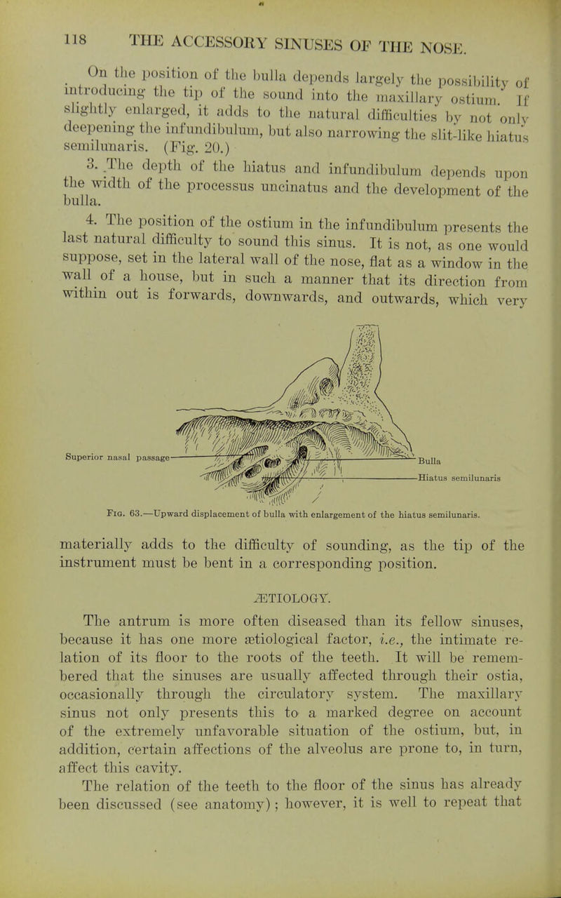 m 118 THE ACCESSORY SINUSES OF THE NOSE. _ On the position of the bulla depends largely the possihility of introducing the tip of the sound into the maxillary ostium If slightly enlarged, it adds to the natural difficulties by not onlv deepening the mfundibulum, but also narrowing the slit-like hiatus semilunaris. (Fig. 20.) 3. .The depth of the hiatus and infundibulum depends upon the width of the processus uncinatus and the development of the bulla. 4. The position of the ostium in the infundibulum presents the last natural difficulty to sound this sinus. It is not, as one would suppose, set m the lateral wall of the nose, flat as a window in the wall of a house, but in such a manner that its direction from within out is forwards, downwards, and outwards, which very Superior nasal passage Bulla Hiatus semilunaris Fig. 63.—Upward displacement of bulla with enlargement of the hiatus semilunaris. materially adds to the difficulty of sounding, as the tip of the instrument must be bent in a corresponding position. ETIOLOGY. The antrum is more often diseased than its fellow sinuses, because it has one more setiological factor, i.e., the intimate re- lation of its floor to the roots of the teeth. It will be remem- bered that the sinuses are usually affected through their ostia, occasionally through the circulatory system. The maxillary sinus not only presents this to a marked degree on account of the extremely unfavorable situation of the ostium, but, in addition, certain affections of the alveolus are prone to, in turn, affect this cavity. The relation of the teeth to the floor of the sinus has already been discussed (see anatomy); however, it is well to repeat that