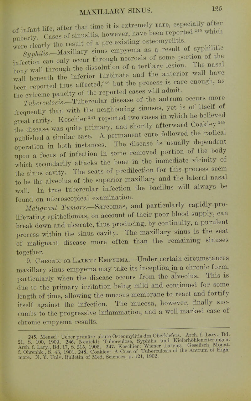 s.' ^ f i^fp nfter that time it is extremely rare, especially after i: ; t:^^^^^^^ l^owever, have been reported which were clearly the result of a pre-existing osteomyelitis. ^./tl^/iJ-MaxiUary sinus empyema as a result of syphilitic .-.ffcfon an only occur through necrosis of some portion of the the dissolution of a tertiary lesion. The nasa taU beneath the inferior turbinate and the anterior wall have Teen reported thus affectedbut the process is rare enough, as the extreme paucity of the reported cases will admit. T.5em.iosi..-Tubercular disease of the antrum occurs more frequentlv than with the neighboring sinuses, yet is of itself ot o-reat rarity. Koscliier reported two cases in which he be leved tlL disease was quite primary, and shortly afterward Coakley - pubhshed a similar case. A permanent cure followed the radica operation in both instances. The disease is usually dependent upon a focus of infection in some removed portion of the body which secondarily attacks the bone in the immediate vicinity of the sinus cavity. The seats of predilection for this process seem to be the alveolus of the superior maxillary and the lateral nasal wall. In true tubercular infection the bacillus will always be found on microscopical examination. Malignant T2*mof5.—Sarcomas, and particularly rapidly-pro- liferating epitheliomas, on account of their poor blood supply, can break down and ulcerate, thus producing, by continuity, a purulent process within the sinus cavity. The maxillary sinus is the seat of malignant disease more often than the remaining sinuses together. 9. Chkonic or Latent Empyema.—Under certain circumstances maxillary sinus empyema may take its inception^in a chronic form, particularly when the disease occurs from the alveolus. This is due to the primary irritation being mild and continued for some length of time, allowing the mucous membrane to react and fortify itself against the infection. The mucosa, however, finally suc- cumbs to the progressive inflammation, and a well-marked case of chronic empyema results. 245. Menzel: Ueber primare akute Osteomylitis des Oberkiefers. Arch. f. Lary., Bd. 21, S. 100, 1909. 246. Neufeld: Tuberculose, Syphilis und Ivieferhohleneiterungen. Arch. f. Lary., Bd. 17, S. 215, 1905. 247. Koschier: Wiener Laryng. Gesellsch, Monat. f. Ohrcnhk., S. 43, 1901. 248. CoakleyA Case of Tuberculosis of the Antrum ot High- more. N. Y. Univ. Bulletin of Med. Sciences, p. 121, 1902.