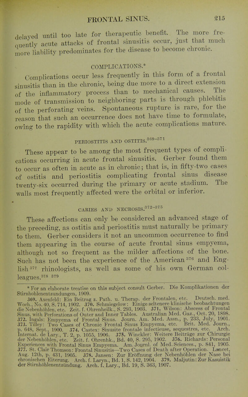 delayed until too late for tlierapeutic benefit. The more fre- niieutlY acute attacks of frontal sinusitis occur, just that much more liability predominates for the disease to become chronic. COMPLICATIONS.* Complications occur less frequently in this form of a frontal sinusitis than in the chronic, being due more to a direct extension of the inflammatory process than to mechanical causes. The mode of transmission to neighboring parts is through phlebitis of the perforating veins. Spontaneous rupture is rare, for the reason that such an occurrence does not have time to formulate, owing to the rapidity with which the acute complications mature. PEEIOSTITIS AND OSTITIS.^'^^^^^ These appear to be among the most frequent types of compli- cations occurring in acute frontal sinusitis. Gerber found them to occur as often in acute as in chronic; that is, in fifty-two cases of ostitis and periostitis complicating frontal sinus disease twenty-six occurred during the primary or acute stadium. The walls most frequently affected were the orbital or inferior. CAEIES AND NECKOSIS.^^^-^^^ These affections can only be considered an advanced stage of the preceding, as ostitis and periostitis must naturally be primaiy to them. Gerber considers it not an uncommon occurrence to find them appearing in the course of acute frontal sinus empyema, although not so frequent as the milder affections of the bone. Such has not been the experience of the American and Eng- lish=^'^ rhinologists, as well as some of his own German col- leagues.^^* ^''^ * For an elaborate treatise on this subject consult Gerber. Die Komplikationen der Stirnhohlenentzundungen, 1909. 369. Axenfeld: Ein Beitrag z. Path. u. Therap. der Frontalen, etc. Deutsch. med. Woch., No. 40, S. 714, 1902. 370. Schmiegelow: Einige seltenere klinische beobachtungen die Nebenhohlen, etc. Zeit. f. Ohrenheilk., S. 293, 1903. 371. Wilson: Abscess of Frontal Sinus, with Perforations of Outer and Inner Tables. Austrahan Med. Gaz., Oct. 20, 1898. 372. Ingals: Empyema of Frontal Sinus. Journ. Am. Med. Assn., p. 233, July, 1901. 373. Tilley: Two Cases of Chronic Frontal Sinus Empyema, etc. Brit. Med. Journ., p. 648, Sept., 1900. 374. Castex: Sinusite frontale infectieuse, sequestres, etc. Arch. Internat. de Lary., T. 2, p. 1055, 1906. 375. Winckler: Weitere Beitriige zur Chirurgie der Nebenhohlen, etc. Zeit. f. Ohrenhk., Bd. 40, S. 295, 1902. 376. Richards: Personal Experiences with Frontal Sinus Empyema. Am. Journl. of Med. Sciences., p. 841, 1905. 377. St. Clair Thomson: Frontal Sinusitis—Two Cases of Death after Operation. Larncet, Aug. 12th, p. 431, 1905. 378. Jansen: Zur Eroffnung der Nebenhohlen der Nase bei chronischen Eiterung. Arch. f. Laryn., Bd. 1, S. 142, 1904. 379. Maljutin: Zur Kasuistik der Stimhohlenentzundung. Arch, f. Lary., Bd. 19, S. 363, 1907.