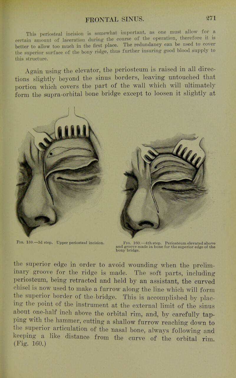 This periosteal incision is somewhat important, as one must allow for a certain amount of laceration during- tlie coui-se of the operation, therefore it is better to allow too much in the first place. The redundancy can be used to cover the superior surface of the bony ridge, thus further insuring good blood supply to this structure. Again using the elevator, the periosteum is raised in all direc- tions slightly beyond the sinus borders, leaving untouched that portion which covers the part of the wall which will ultimately form the supra-orbital bone bridge except to loosen it slightly at Fig. 159.—3d step. Upper periosteal incision. Fig. 160.—4th step. Periosteum elevated above and groove made in bone for the superior edge of the bony bridge. the superior edge in order to avoid wounding when the prelim- inary groove for the ridge is made. The soft parts, including periosteum, being retracted and held by an assistant, the curved chisel is now used to make a furrow along the line which will form the superior border of the bridge. This is accomplished by plac- ing the point of the instrument at the external limit of the sinus about one-half inch above the orbital rim, and, by carefully tap- ping with the hammer, cutting a shallow furrow reaching down to the superior articulation of the nasal bone, alwavs following and keepmg a like distance from the curve of the orbital rim (Fig. 160.)