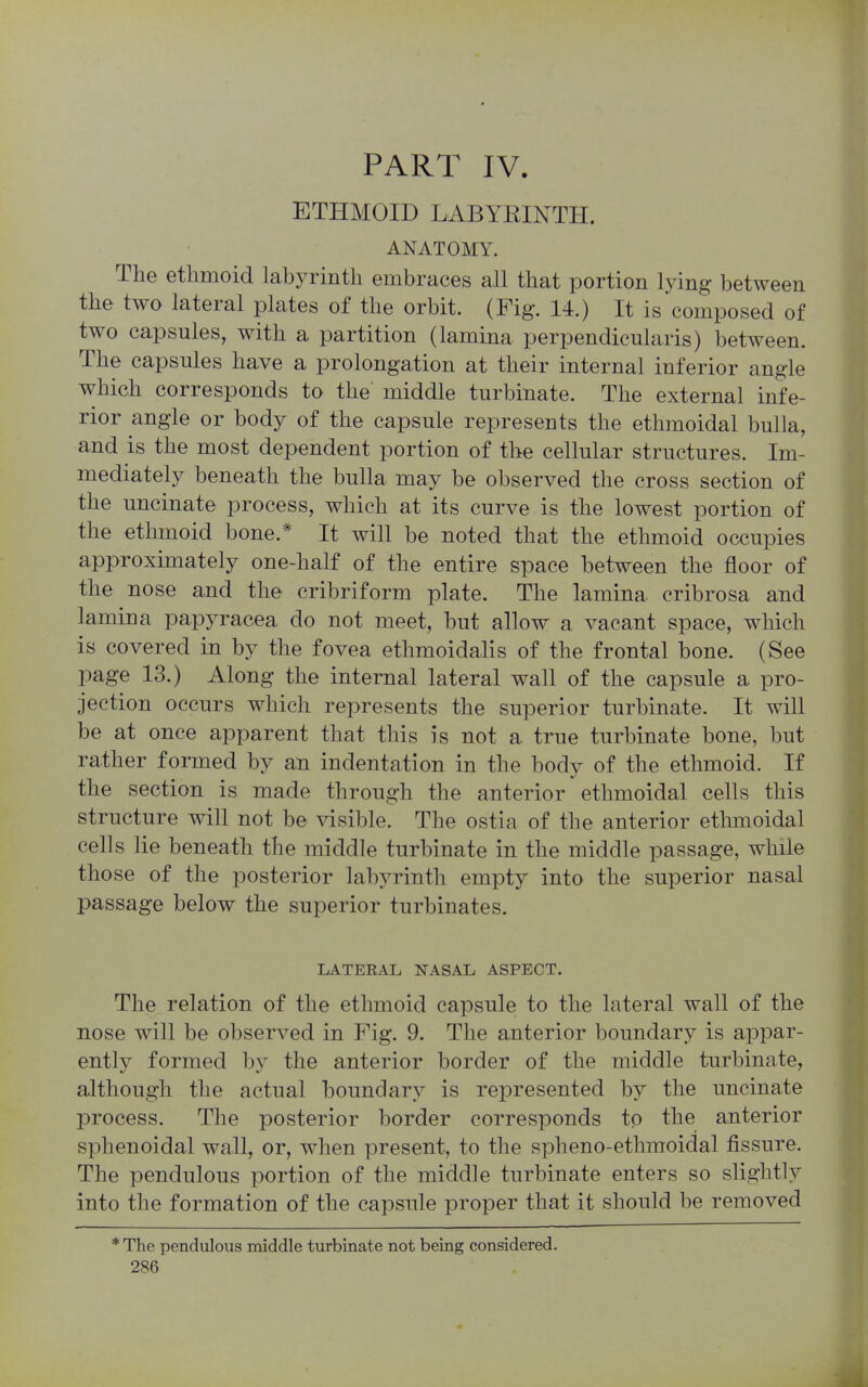 PART IV ETHMOID LABYRINTH. ANATOMY. The ethmoid labyrinth embraces all that portion lying between the two lateral plates of the orbit. (Fig. 14.) It is composed of two capsules, with a partition (lamina perpendicularis) between. The capsules have a prolongation at their internal inferior angle which corresponds to the middle turbinate. The external infe- rior angle or body of the capsule represents the ethmoidal bulla, and is the most dependent portion of the cellular structures. Im- mediately beneath the bulla may be observed the cross section of the uncinate process, which at its curve is the lowest portion of the ethmoid bone.* It will be noted that the ethmoid occupies approximately one-half of the entire space between the floor of the nose and the cribriform plate. The lamina cribrosa and lamina papyracea do not meet, but allow a vacant space, which is covered in by the fovea ethmoidalis of the frontal bone. (See page 13.) Along the internal lateral wall of the capsule a pro- jection occurs which represents the superior turbinate. It will be at once apparent that this is not a true turbinate bone, but rather formed by an indentation in the bodv of the ethmoid. If the section is made through the anterior ethmoidal cells this structure will not be visible. The ostia of the anterior ethmoidal cells lie beneath the middle turbinate in the middle passage, while those of the posterior labyrinth empty into the superior nasal passage below the superior turbinates. LATEEAL NASAL ASPECT. The relation of the ethmoid capsule to the lateral wall of the nose will be observed in Fig. 9. The anterior boundary is appar- ently formed by the anterior border of the middle turbinate, although the actual boundary is represented by the uncinate process. The posterior border corresponds to the anterior sphenoidal wall, or, when present, to the spheno-ethmoidal fissure. The pendulous portion of the middle turbinate enters so slightly into the formation of the capsule proper that it should be removed * The pendulous middle turbinate not being considered.