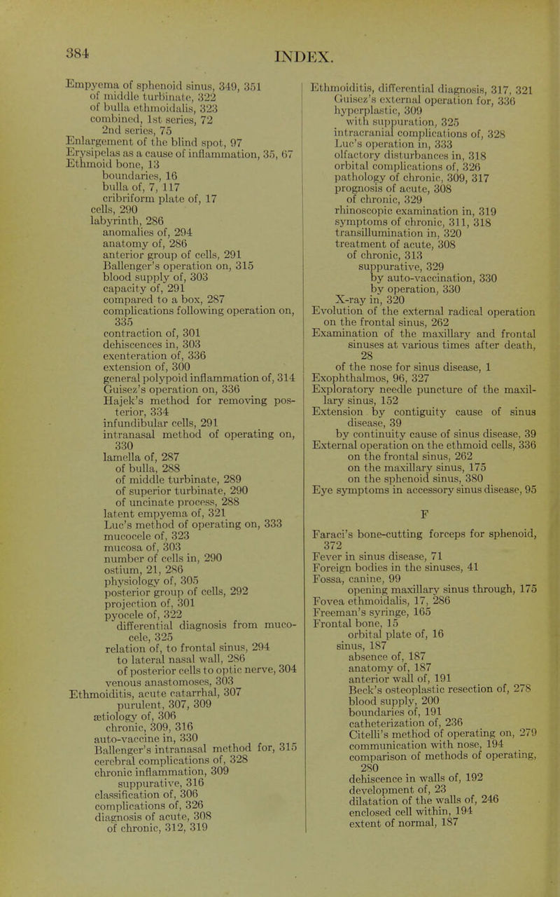 Empyema of sphenoid sinus, 349, 351 of middle tui-binale, 322 of bulla ethmoidalis, 323 combined, 1st series, 72 2nd scries, 75 Enlargement of the blind spot, 97 Erysipelas as a cause of inflammation, 35, 67 Ethmoid bone, 13 boundaries, 16 bulla of, 7, 117 cribriform plate of, 17 cells, 290 labyi-inth, 286 anomalies of, 294 anatomy of, 286 anterior group of cells, 291 Ballenger's operation on, 315 blood supply of, 303 capacity of, 291 compared to a box, 287 comphcations following operation on, 335 contraction of, 301 dehiscences in, 303 exenteration of, 336 extension of, 300 general polypoid inflammation of, 314 Guisez's operation on, 336 Hajek's method for remo\'ing pos- terior, 334 infundibular cells, 291 intranasal method of operating on, 330 lamella of, 287 of bulla, 288 of middle turbinate, 289 of superior turbinate, 290 of uncinate process, 288 latent empyema of, 321 Luc's method of operating on, 333 mucocele of, 323 mucosa of, 303 number of cells in, 290 ostium, 21, 286 physiology of, 305 posterior group of cells, 292 projection of, 301 pyocele of, 322 difTerential diagnosis from muco- cele, 325 relation of, to frontal sinus, 294 to lateral nasal wall, 286 of posterior cells to optic nerve, 304 venous anastomoses, 303 Ethmoiditis, acute catarrhal, 307 purulent, 307, 309 aetiology of, 306 chronic, 309, 316 auto-vaccine in, 330 Ballenger's intranasal method for, 315 cerebral complications of, 328 chronic inflammation, 309 siippurative, 316 classification of, 306 complications of, 326 diagnosis of acute, 308 of chronic, 312, 319 Ethmoiditis, differential diagnosis, 317, 321 Guisez's external operation for, 336 hyperplastic, 309 with suppuration, 325 intracranial comphcations of, 328 Luc's operation in, 333 olfactory disturbances in, 318 orbital complications of, 326 pathology of chronic, 309, 317 prognosis of acute, 308 of chronic, 329 rhinoscopic examination in, 319 symptoms of chronic, 311, 318 transillumination in, 320 treatment of acute, 308 of chronic, 313 suppurative, 329 by auto-vaccination, 330 bv operation, 330 X-ray in, 320 Evolution of the external radical operation on the frontal sinus, 262 Examination of the maxillary and frontal sinuses at various times after death, 28 of the nose for sinus disease, 1 Exophthalmos, 96, 327 Exploratory needle puncture of the maxil- lary sinus, 152 Extension by contiguity cause of sinus disease, 39 by continuity cause of sinus disease, 39 External operation on the ethmoid cells, 336 on the frontal sinus, 262 on the maxillary sinus, 175 on the sphenoid sinus, 380 Eye symptoms in accessory sinus disease, 95 F Faraci's bone-cutting forceps for sphenoid, 372 Fever in sinus disease, 71 Foreign bodies in the sinuses, 41 Fossa, canine, 99 opening maxillary sinus through, 175 Fovea ethmoidalis, 17, 286 Freeman's syringe, 165 Frontal bone, 15 orbital plate of, 16 sinus, 187 absence of, 187 anatomy of, 187 anterior wall of, 191 Beck's osteoplastic resection of, 278 blood supply, 200 boundaries of, 191 catheterization of, 236 Citelli's method of operating on, 279 communication with nose, 194 comparison of methods of operating, 280 dehiscence in walls of, 192 development of, 23 dilatation of the walls of, 246 enclosed cell within, 194 extent of normal, 187