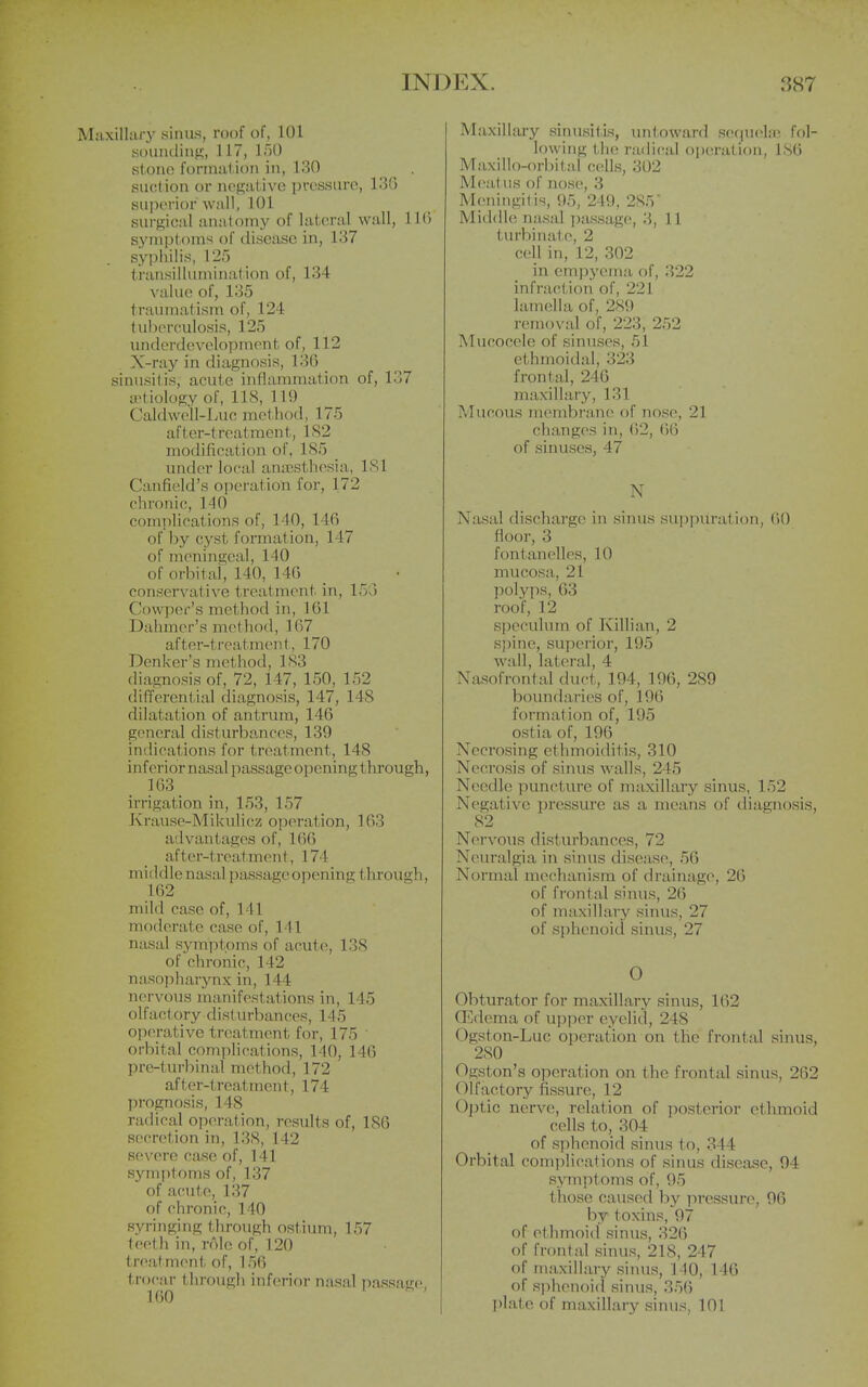 MaxilUu-y sinus, roof of, 101 Kouiiiliiif?, 117, IFiO stoiio foniuil ion in, 130 siicl.ion or n(>{i;;it ive prcssuro, 130 superior wall, 101 surgical anatomy of lateral wall, 110 synii)toms of disease in, 137 sjq)liilis, 125 transillumination of, 134 value of, 135 traumatism of, 124 tuberculosis, 125 miderdevelopment of, 112 X-ray in diagnosis, 130 sinusitis, acute inflammation of, 137 aetiology of, 118, 119 Caldwell-Iyuc method, 175 after-treatment, 1S2 modification of, 1S5 _ under local aniesthesia, 181 Canfield's operation for, 172 chronic, 140 complications of, 140, 146 of by cyst formation, 147 of meningeal, 140 of orbitai, 140, 14G conservative treatment in, 15G Qm'per's method in, 101 Dahmer's method, 107 after-treatment, 170 Denker's method, 1S3 diagnosis of, 72, 147, 150, 152 differential diagnosis, 147, 148 dilatation of antrum, 146 general disturba.nceR, 139 indications for treatment, 148 inferior nasal passage opening thi'ough, 163 irrigation in, 153, 157 Krause-Mikulicz operation, 163 advantages of, 160 af ter-treatmen t, 174 middle nasal passage opening tlirough, 162 mild case of, 141 moderate case of, 141 nasal symptoms of acute, 138 of chronic, 142 nasophaiynx in, 144 nervous manifestations in, 145 olfactory dist urbances, 145 operative treatment for, 175 orbital comphcations, 140, 140 pre-turbinal method, 172 after-treatment, 174 prognosis, 148 radical operation, results of, ISO secretion in, 138, 142 severe case of, 141 symptoms of, 137 of acute, 137 of chronic, 140 syringing through ostium, 157 teeth in, role of, 120 treat ment of, 156 trocar through inferior nasal passage 160 i - ' Maxillary sinusitis, untoward sequela; fol- lowing the radical opciration, ISO Maxillo-orbital cells, 302 M(>at lis of nose, 3 M(;ningitis, 95, 249, 285 Middle nasal passage, 3,11 turbinat e, 2 cell in, 12, 302 in empyema of, 322 infraction of, 221 lamella of, 2S9 removal of, 223, 252 Mucocele of sinuses, 51 ethmoidal, 323 frontal, 240 maxillary, 131 Mucous membran(> of nosc>, 21 changes in, 62, ()6 of sinuses, 47 N Nasal discharge in sinus suppuration, 00 floor, 3 fontanelles, 10 mucosa, 21 polyps, 63 roof, 12 speculum of Killian, 2 spine, superior, 195 wall, lateral, 4 Nasofrontal duct, 194, 190, 289 boundaries of, 196 formation of, 195 ostia of, 196 Necrosing ethmoiditis, 310 Necrosis of sinus walls, 245 Needle puncture of maxillary sinus, 152 Negative pressure as a means of diagnosis, 82 Nervous disturbances, 72 Neuralgia in sinus disease, 56 Normid mechanism of drainage, 26 of frontal sinus, 26 of maxillary sinus, 27 of sphenoid sinus, 27 O Obturator for maxillary sinus, 162 GEdema of upper eyelid, 248 Ogston-Luc operation on the frontal sinus, 280 Ogston's operation on the frontal sinus, 262 Olfactory fissure, 12 Optic nerve, relation of posterior ethmoid cells to, 304 of sphenoid simis to, 344 Orbital complications of sinus disease, 94 symptoms of, 95 those caused by pressure, 96 by toxins, 97 of et hmoid sinus, 326 of frontal sinus, 218, 247 of maxillary sinus, 140, 140 of sphenoid sinus, 356 I)late of maxillary sinus, 101