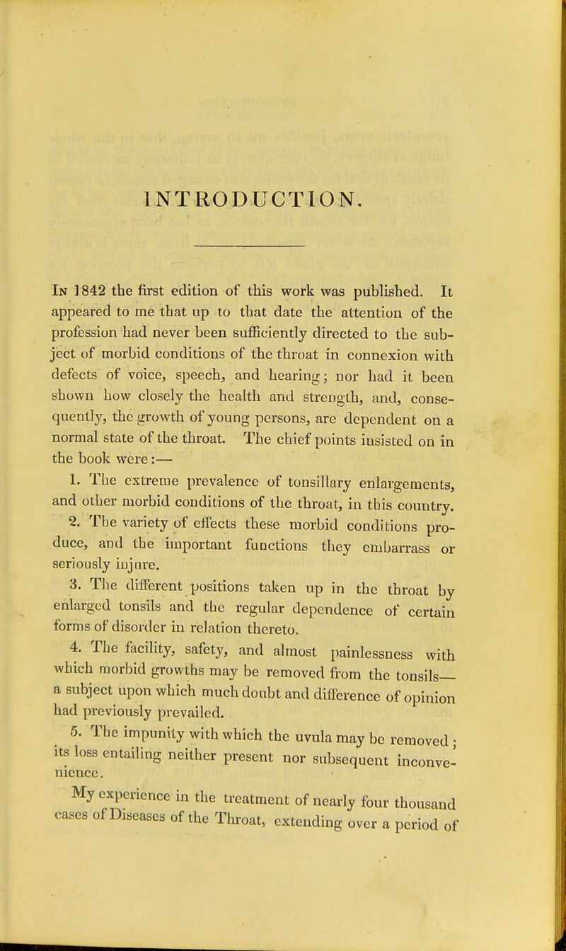 INTRODUCTION. In 1842 the first edition of this work was published. It appeared to me that up to that date the attention of the profession had never been sufficiently directed to the sub- ject of morbid conditions of the throat in connexion with defects of voice, speech, and hearing; nor had it been shown how closely the health and strength, and, conse- quently, the growth of young persons, are dependent on a normal state of the throat. The chief points insisted on in the book were:— 1. The extreme prevalence of tonsillary enlargements, and other morbid conditions of the throat, in this country. 2. The variety of effects these morbid conditions pro- duce, and the important functions they embarrass or seriously injure. 3. The different positions taken up in the throat by enlarged tonsils and the regular dependence of certain forms of disorder in relation thereto. 4. The facility, safety, and almost painlessness with which morbid growths may be removed from the tonsils— a subject upon which much doubt and difference of opinion had previously prevailed. 5. The impunity with which the uvula may be removed; its loss entailing neither present nor subsequent inconve- nience . My experience in the treatment of nearly four thousand cases of Diseases of the Throat, extending over a period of