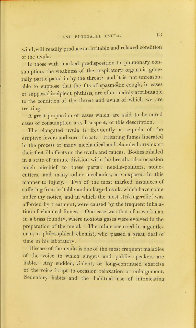 wind, will readily produce an irritable and relaxed condition of the uvula. In those with marked predisposition to pulmonary con- sumption, the weakness of the respiratory organs is gene- rally participated in by the throat; and it is not unreason- able to suppose that the fits of spasmo'dic cough, in cases of supposed incipient phthisis, are often mainly attributable to the condition of the throat and uvula of which we are treating. A great proportion of cases which are said to be cured cases of consumption are, I suspect, of this description. The elongated uvula is frequently a sequela of the eruptive fevers and sore throat. Irritating fumes liberated in the process of many mechanical and chemical arts exert their first ill effects on the uvula and fauces. Bodies inhaled in a state of minute division with the breath, also occasion much mischief to these parts: needle-pointers, stone- cutters, and many other mechanics, are exposed in this manner to injury. Two of the most marked instances of suffering from irritable and enlarged uvula which have come under my notice, and in which the most striking-relief was afforded by treatment, were caused by the frequent inhala- tion of chemical fumes. One case was that of a workman in a brass foundry, where noxious gases were evolved in the preparation of the metal. The other occurred in a gentle- man, a philosophical chemist, who passed a great deal of time in his laboratory. Disease of the uvula is one of the most frequent maladies of the voice to which singers and public speakers are liable. Any sudden, violent, or long-continued exercise of the voice is apt to occasion relaxation or enlargement. Sedentary habits and the habitual use of intoxicating